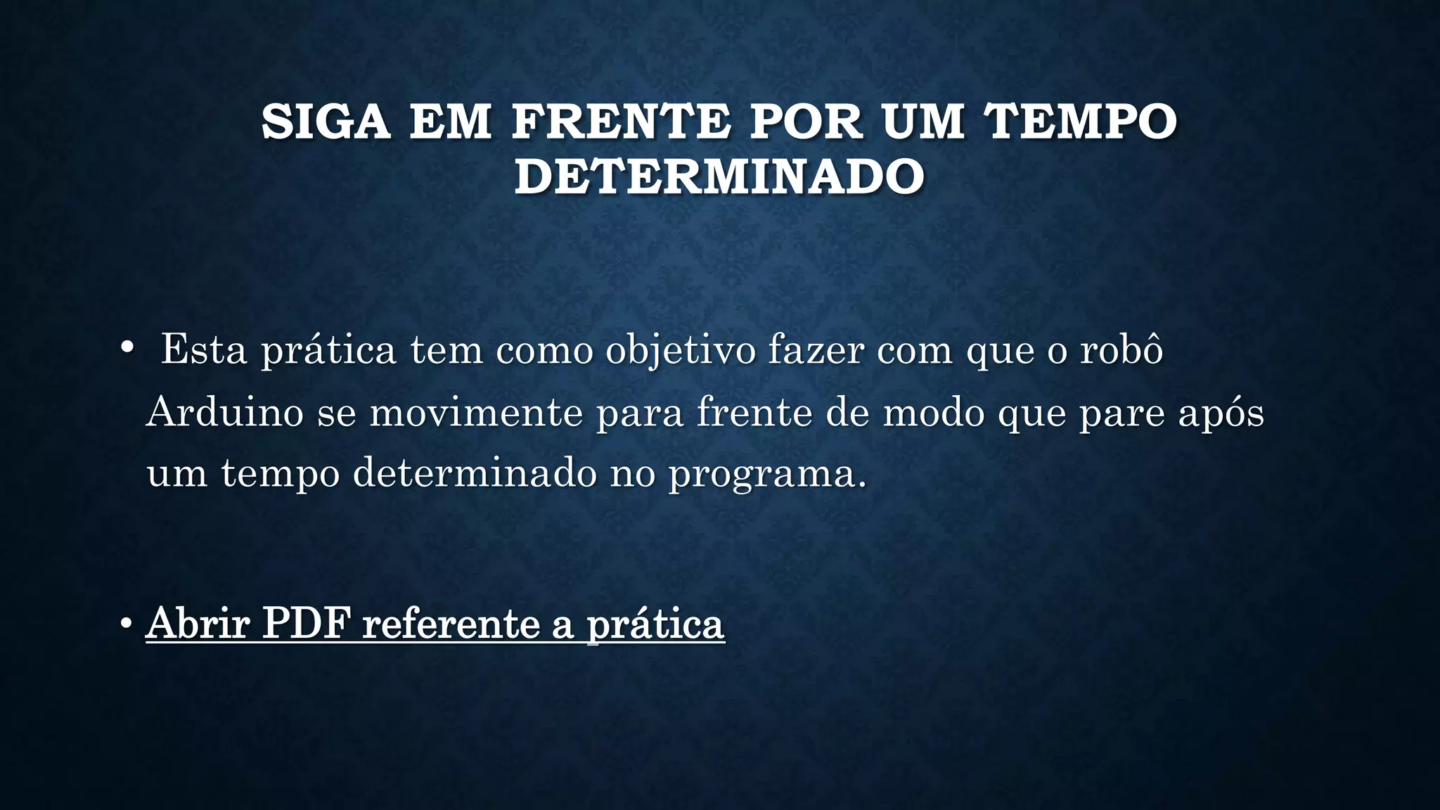 SIGA EM FRENTE POR UM TEMPO
DETERMINADO
• Esta prática tem como objetivo fazer com que o robô
Arduino se movimente para frente de modo que pare após
um tempo determinado no programa.
• Abrir PDF referente a prática
 