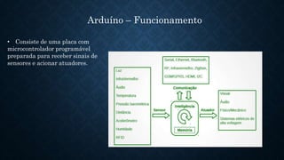 Arduíno – Funcionamento
• Consiste de uma placa com
microcontrolador programável
preparada para receber sinais de
sensores e acionar atuadores.
 