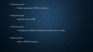 • Primeiro passo
- Baixar programa (IDE) do Arduino
• Segundo passo
- Instalar driver USB
• Terceiro passo
- Configurar a IDE do Arduino de acordo com a versão
• Quarto passo
- Abrir o IDE do Arduino
 