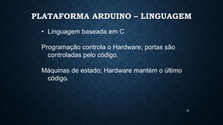 28
PLATAFORMA ARDUINO – LINGUAGEM
• Linguagem baseada em C
Programação controla o Hardware; portas são
controladas pelo código.
Máquinas de estado; Hardware mantém o último
código.
 