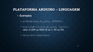30
PLATAFORMA ARDUINO – LINGUAGEM
• Exemplos
• pinMode(num_do_pino, OUTPUT);
• digitalWrite(num_do_pino, valor);
valor é LOW ou HIGH (0 ou 1, 0V ou 5V)
• delay(milisegundos);
 