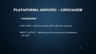 32
PLATAFORMA ARDUINO – LINGUAGEM
• constantes
LOW | HIGH – indica nível baixo (0V) e alto (5V) nos pinos
INPUT | OUTPUT – define se um pino vai ser pino de entrada ou
de saída
 