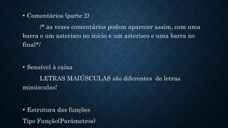• Comentários (parte 2)
/* as vezes comentários podem aparecer assim, com uma
barra e um asterisco no início e um asterisco e uma barra no
final*/
• Sensível à caixa
LETRAS MAIÚSCULAS são diferentes de letras
minúsculas!
• Estrutura das funções
Tipo Função(Parâmetros)
 
