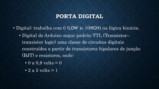 PORTA DIGITAL
• Digital: trabalha com 0 (LOW )e 1(HIGH) na lógica binária.
• Digital do Arduino segue padrão TTL (Transistor–
transistor logic) uma classe de circuitos digitais
construídos a partir de transistores bipolares de junção
(BJT) e resistores, onde:
• 0 a 0,8 volts = 0
• 2 a 5 volts = 1
 
