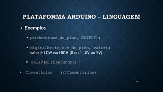 44
PLATAFORMA ARDUINO – LINGUAGEM
• Exemplos
• pinMode(num_do_pino, OUTPUT);
• digitalWrite(num_do_pino, valor);
valor é LOW ou HIGH (0 ou 1, 0V ou 5V)
• delay(milisegundos);
• Comentários (//Comentários)
 