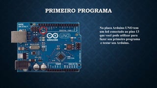 Na placa Arduino UNO tem
um led conectado ao pino 13
que você pode utilizar para
fazer seu primeiro programa
e testar seu Arduino.
PRIMEIRO PROGRAMA
 