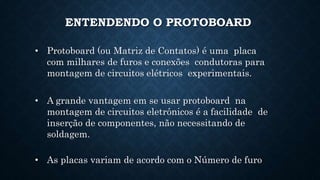 ENTENDENDO O PROTOBOARD
• Protoboard (ou Matriz de Contatos) é uma placa
com milhares de furos e conexões condutoras para
montagem de circuitos elétricos experimentais.
• A grande vantagem em se usar protoboard na
montagem de circuitos eletrônicos é a facilidade de
inserção de componentes, não necessitando de
soldagem.
• As placas variam de acordo com o Número de furo
 