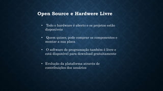 Open Source e Hardwere Livre
• Todo o hardware é aberto e os projetos estão
disponíveis
• Quem quiser, pode comprar os componentes e
montar a sua placa
• O software de programação também é livre e
está disponível para download gratuitamente
• Evolução da plataforma através de
contribuições dos usuários
 