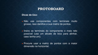 PROTOBOARD
Dicas de Uso:
● Não use componentes com terminais muito
grosso, isso danifica a sua matriz de pontos.
● Insira os terminais do componente o mais reto
possível (use um alicate de bico para alinhar,
caso tenha um).
● Procure usar a matriz de pontos com a maior
dimensão na horizontal.
 
