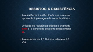 RESISTOR E RESISTÊNCIA
□ A resistência é a dificuldade que o resistor
apresenta à passagem da corrente elétrica.
Unidade de resistência elétrica é chamada
ohm e é abreviado pela letra grega ômega
Ω.
□ A resistência de 1,0 Ω é equivalente a 1,0
V/A.
 