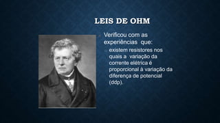 LEIS DE OHM
□ Verificou com as
experiências que:
□ existem resistores nos
quais a variação da
corrente elétrica é
proporcional à variação da
diferença de potencial
(ddp).
 