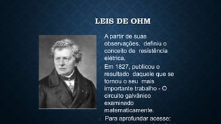 LEIS DE OHM
□ A partir de suas
observações, definiu o
conceito de resistência
elétrica.
□ Em 1827, publicou o
resultado daquele que se
tornou o seu mais
importante trabalho - O
circuito galvânico
examinado
matematicamente.
□ Para aprofundar acesse:
 