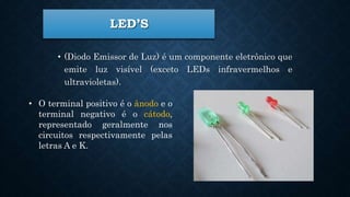 LED’S
• (Diodo Emissor de Luz) é um componente eletrônico que
emite luz visível (exceto LEDs infravermelhos e
ultravioletas).
• O terminal positivo é o ânodo e o
terminal negativo é o cátodo,
representado geralmente nos
circuitos respectivamente pelas
letras A e K.
 