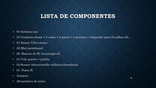 69
LISTA DE COMPONENTES
• 01-Arduino uno
• 01-Conjunto chassi + 2 rodas + 2 pneus + 2 motores + adaptador para 04 pilhas AA.
• 01-Sensor Ultra-sônico
• 02-Mini protoboard
• 02- Bateria de 9V (recarregável)
• 01-Cola quente + pistola
• 02-Sensor infravermelho reflexivo fotoelétrico
• 01- Ponte H
• Jumpers
• Abraçadeira de nylon
 