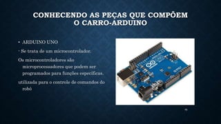 70
CONHECENDO AS PEÇAS QUE COMPÕEM
O CARRO-ARDUINO
• ARDUINO UNO
- Se trata de um microcontrolador.
Os microcontroladores são
microprocessadores que podem ser
programados para funções específicas.
utilizada para o controle de comandos do
robô
 