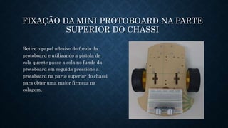 81
FIXAÇÃO DA MINI PROTOBOARD NA PARTE
SUPERIOR DO CHASSI
Retire o papel adesivo do fundo da
protoboard e utilizando a pistola de
cola quente passe a cola no fundo da
protoboard em seguida pressione a
protoboard na parte superior do chassi
para obter uma maior firmeza na
colagem,
 
