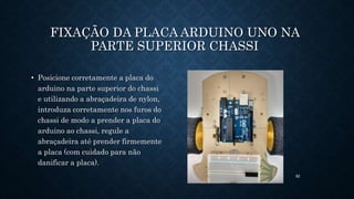 82
FIXAÇÃO DA PLACA ARDUINO UNO NA
PARTE SUPERIOR CHASSI
• Posicione corretamente a placa do
arduino na parte superior do chassi
e utilizando a abraçadeira de nylon,
introduza corretamente nos furos do
chassi de modo a prender a placa do
arduino ao chassi, regule a
abraçadeira até prender firmemente
a placa (com cuidado para não
danificar a placa).
 