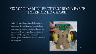 83
FIXAÇÃO DA MINI PROTOBOARD NA PARTE
INFERIOR DO CHASSI
• Retire o papel adesivo do fundo da
protoboard e utilizando a pistola de
cola quente passe a cola no fundo da
protoboard em seguida pressione a
protoboard na parte inferior do
chassi para obter uma maior firmeza
na colagem.
 