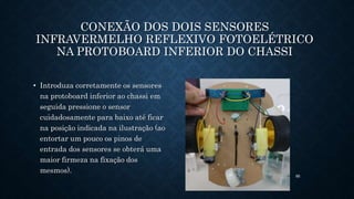 85
CONEXÃO DOS DOIS SENSORES
INFRAVERMELHO REFLEXIVO FOTOELÉTRICO
NA PROTOBOARD INFERIOR DO CHASSI
• Introduza corretamente os sensores
na protoboard inferior ao chassi em
seguida pressione o sensor
cuidadosamente para baixo até ficar
na posição indicada na ilustração (ao
entortar um pouco os pinos de
entrada dos sensores se obterá uma
maior firmeza na fixação dos
mesmos).
 