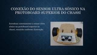 CONEXÃO DO SENSOR ULTRA SÔNICO NA
PROTOBOARD SUPERIOR DO CHASSI
Introduza corretamente o sensor ultra
sônico na protoboard superior ao
chassi, encaiche conforme ilustração.
 