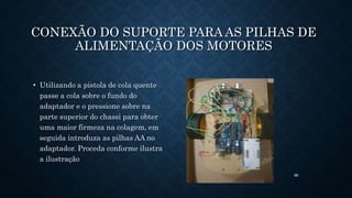 88
CONEXÃO DO SUPORTE PARA AS PILHAS DE
ALIMENTAÇÃO DOS MOTORES
• Utilizando a pistola de cola quente
passe a cola sobre o fundo do
adaptador e o pressione sobre na
parte superior do chassi para obter
uma maior firmeza na colagem, em
seguida introduza as pilhas AA no
adaptador. Proceda conforme ilustra
a ilustração
 