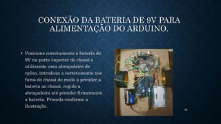 89
CONEXÃO DA BATERIA DE 9V PARA
ALIMENTAÇÃO DO ARDUINO.
• Posicione corretamente a bateria de
9V na parte superior do chassi e
utilizando uma abraçadeira de
nylon, introduza a corretamente nos
furos do chassi de modo a prender a
bateria ao chassi, regule a
abraçadeira até prender firmemente
a bateria. Proceda conforme a
ilustração.
 