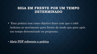 SIGA EM FRENTE POR UM TEMPO
DETERMINADO
• Esta prática tem como objetivo fazer com que o robô
Arduino se movimente para frente de modo que pare após
um tempo determinado no programa.
• Abrir PDF referente a prática
 