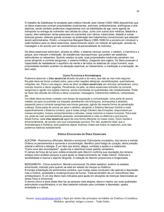 10 



O trabalho de Gattefosse foi ampliado pelo médico francês Jean Valnet (1920­1995) descobrindo que 
os óleos essenciais contíam propriedades cicatrizantes, antivirais, antibacterianas, antifíngicas e anti­ 
sépticas, sendo também poderosos oxigenadores com as habilidades de agir como agente de 
transporte na entrega de nutrientes nas células do corpo. Junto com outros dois médicos, Belaiche e 
Lapraz, eles realizaram várias pesquisas em pacientes com câncer, tuberculose, diabete e outras 
doenças graves, obtendo grande sucesso na aceleração dos tratamentos convencionais que estavam 
sendo administrados. Porém, a bioquímica Margaret Maury (1895­1968) foi a pioneira em introduzir a 
visão holística para os óleos essenciais, desenvolvendo assim um método de aplicação  através da 
massagem e de acordo com as características da personalidade do indivíduo. 

Os óleos essenciais estimulam, através do olfato, o sistema nervoso central, o cérebro, a memória e a 
psique, pois induzem a liberação  de substâncias neuroquímicas, que podem ser sedativas, 
estimulantes ou relaxantes. Quando usados na pele, suas propriedades medicinais penetram nos 
poros atingindo a corrente sanguinea, o sistema linfático, chegando aos orgãos. Os óleos possuem a 
capacidade de restabelecer o equilíbrio da mente e de todos os sistemas do corpo humano; suas 
propriedades também auxiliam na elevação espiritual, ao relaxamento, a meditação e a sensação  de 
bem estar. 

                                    Como Funciona a Aromaterapia 
Podemos absorver o óleo essencial através da pele e do nariz, que são as vias mais seguras. 
Na pele deve­se tomar cuidado extra, para evitar reações alérgicas, sensibilizações, queimaduras, 
irritações, etc. Para o uso seguro, deve­se diluir os óleos essenciais em veículos carreadores, como 
cremes neutros e óleos vegetais. Penetrando na pele, os óleos essenciais entrarão na corrente 
sangüínea e agirão nos órgãos internos, sendo excretadas as quantidades não metabolizadas. Pode­ 
se fazer isto através de cremes e óleos corporais, massagens, tratamentos estéticos, compressas, 
etc. 
Via olfato deve­se tomar cuidado com tempo de exposição e concentração. Uma parte do aroma 
inalado vai para os pulmões via traquéia, penetrando nos brônquios, bronquíolos e alvéolos, 
passando para a corrente sangüínea nas trocas gasosas, agindo da mesma forma da penetração 
cutânea. Outra parte do aroma vai para o cérebro, atingindo o Sistema Nervoso Central e mais 
especificamente o Sistema Límbico, que é nosso antigo Cérebro das Emoções, responsável por 
nossas emoções, nossos comportamentos e atitudes, nossa memória e nossos humores. Para esta 
via, pode­se usar aromatizadores pessoais, aromatizadores à vela ou elétricos e pot pourris. 
Desta forma, cada óleo essencial agirá de uma forma diferente no nosso corpo, físico mental e 
emocionalmente, de acordo com sua composição química. Por isto, podemos dizer que a 
Aromaterapia é Holística, pois podemos atacar diversos males sob todos os aspectos, pois não 
podemos tratá­los isoladamente. 

                              Efeitos Emocionais de Óleos Essenciais 

ALECRIM ­ Rosmarinus officinalis: Mental e emocional: Estimulante circulatório, dos nervos e mental. 
Ordena os pensamentos e aumenta a concentração. Benéfico para fadiga do coração, eleva pressão 
arterial e elimina a letargia. É um óleo que anima, alegra, combate a apatia e a melancolia. 
"Como erva das recordações!", ajuda­nos a relembrar nosso padrão verdadeiro. 
O campo de força de luz azul violeta produzido pelo Alecrim confirma sua reputação dos tempos 
antigos como protetor psíquico e para ajuda no desenvolvimento da 'Visão interior'. Estimula a 
sensibilidade e reaviva o espírito lânguido. A inalação do Alecrim proporciona a longevidade. 

BERGAMOTA ­ Citrus aurantium: Mental e emocional: De efeito sedativo, acalma os estados 
emocionais; indicado para quando se está em estado de choque ou histérico. 
Encoraja a libertação de sentimentos contidos, que muitas vezes conduzem não apenas a depressão, 
mas a insônia, ansiedade e mudança brusca de humor. Trata­se também de um maravilhoso óleo 
antidepressivo. É um dos óleos mais indicados para ajuda em situações de doenças relacionadas ao 
stress físico e emocional. 
O aroma cítrico e doce deste óleo faz as pessoas mais alegres, eleva e inspira; por suas qualidades 
estimulante e equilibradora, é um óleo bastante indicado para combater a depressão, apatia, 
ansiedade e o stress.



 Acesse: www.esteticistas.net.br e fique por dentro das principais novidades em Estética e Cosmética. 
                         Módulos, apostilas, artigos e cursos – Tudo Grátis. 
 