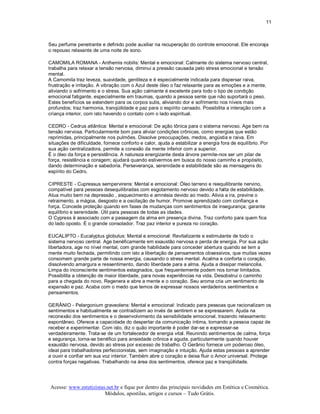 11 



Seu perfume penetrante e definido pode auxiliar na recuperação do controle emocional. Ele encoraja 
o repouso relaxante de uma noite de sono. 

CAMOMILA ROMANA ­ Anthemis nobilis: Mental e emocional: Calmante do sistema nervoso central, 
trabalha para relaxar a tensão nervosa, diminui a pressão causada pelo stress emocional e tensão 
mental. 
A Camomila traz leveza, suavidade, gentileza e é especialmente indicada para dispersar raiva, 
frustração e irritação. A vibração com o Azul deste óleo o faz relaxante para as emoções e a mente, 
aliviando o sofrimento e o stress. Sua ação calmante é excelente para todo o tipo de condição 
emocional fatigante, especialmente em traumas, quando a pessoa sente que não suportará o peso. 
Estes benefícios se estendem para os corpos sutis, aliviando dor e sofrimento nos níveis mais 
profundos; traz harmonia, tranqüilidade e paz para o espírito cansado. Possibilita a interação com a 
criança interior, com isto havendo o contato com o lado espiritual. 

CEDRO ­ Cedrus atlântica: Mental e emocional: De ação tônica para o sistema nervoso. Age bem na 
tensão nervosa. Particularmente bom para aliviar condições crônicas, como energias que estão 
reprimidas, principalmente nos pulmões. Dissolve preocupações, medos, angústia e raiva. Em 
situações de dificuldade, fornece conforto e calor, ajuda a estabilizar a energia fora de equilíbrio. Por 
sua ação centralizadora, permite a conexão da mente inferior com a superior. 
É o óleo da força e persistência. A natureza energizante desta árvore permite­nos ser um pilar de 
força, resistência e coragem; ajudará quando estivermos em busca do nosso caminho e propósito, 
dando determinação e sabedoria. Perseverança, serenidade e estabilidade são as mensagens do 
espírito do Cedro. 

CIPRESTE ­ Cupressus sempervirens: Mental e emocional: Óleo terreno e reequilibrante nervino, 
compatível para pessoas desequilibradas com esgotamento nervoso devido a falta de estabilidade. 
Atua muito bem na depressão , esquecimento e amnésia devido ao medo. Alivia a ira, previne o 
retraimento, a mágoa, desgosto e a oscilação de humor. Promove aprendizado com confiança e 
força. Concede proteção quando em fases de mudanças com sentimentos de insegurança; garante 
equilíbrio e serenidade. Útil para pessoas de todas as idades. 
O Cypress é associado com a passagem da alma em presença divina. Traz conforto para quem fica 
do lado oposto. É o grande consolador. Traz paz interior e pureza no coração. 

EUCALIPTO ­ Eucalyptus globulus: Mental e emocional: Revitalizante e estimulante de todo o 
sistema nervoso central. Age benéficamente em exaustão nervosa e perda de energia. Por sua ação 
libertadora, age no nível mental, com grande habilidade para conceder abertura quando se tem a 
mente muito fechada, permitindo com isto a libertação de pensamentos obsessivos, que muitas vezes 
consomem grande parte de nossa energia, causando o stress mental. Acalma e conforta o coração, 
dissolvendo amargura e ressentimento, dando liberdade para a alma. Ajuda a dissipar melancolia. 
Limpa do inconscìente sentimentos estagnados, que frequentemente podem nos tornar limitados. 
Possibilita a obtenção de maior liberdade, para novas experiências na vida. Desobstrui o caminho 
para a chegada do novo. Regenera e abre a mente e o coração. Seu aroma cria um sentimento de 
expansão e paz. Acaba com o medo que temos de expressar nossos verdadeiros sentimentos e 
pensamentos. 

GERÂNIO ­ Pelargonium graveolens: Mental e emocional: Indicado para pessoas que racionalizam os 
sentimentos e habitualmente se contradizem ao invés de sentirem e se expressarem. Ajuda na 
reconexão dos sentimentos e o desenvolvimento da sensibilidade emocional, trazendo relaxamento 
espontâneo. Oferece a capacidade do despertar da comunicação íntima, tornando a pessoa capaz de 
receber e experimentar. Com isto, diz o quão importante é poder dar­se e expressar­se 
verdadeiramente. Trata­se de um fortalecedor de energia vital. Reunindo sentimentos de calma, força 
e segurança, torna­se benéfico para ansiedade crônica e aguda, particularmente quando houver 
exaustão nervosa, devido ao stress por excesso de trabalho. O Gerânio fornece um poderoso óleo, 
ideal para trabalhadores perfeccionistas, sem imaginação e intuição. Ajuda estas pessoas a aprender 
a ouvir e confiar em sua voz interior. Também abre o coração e deixa fluir o Amor universal. Protege 
contra forças negativas. Trabalhando na área dos sentimentos, oferece paz e tranqüilidade.




 Acesse: www.esteticistas.net.br e fique por dentro das principais novidades em Estética e Cosmética. 
                         Módulos, apostilas, artigos e cursos – Tudo Grátis. 
 