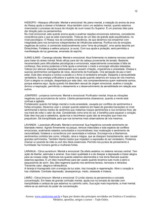 12 



HISSOPO ­ Hissopus officinalis: Mental e emocional: No plano mental, a inalação do aroma da erva 
do Hissop ajuda a clarear e fortalecer. Atua também como um sedativo mental, quando estamos 
vivenciando o processo da busca da intuição de ouvir nosso Eu Superior. É um precioso óleo para 
dar direção para os pensamentos. 
No nível emocional, este quente aroma ajuda a acalmar reações emocionais extremas, concedendo 
consciência para o que se está vivenciando. Trata­se de um óleo de grande ação equilibradora, no 
nível psicológico. O Hissop nos dá completa consciência, de que devemos nos empenhar com 
integridade para nos tornarmos independentes de influências externas. Purifica­nos de emoções 
negativas de outros: é conhecido tradicionalmente como "erva de proteção", erva santa descrita por 
Dioscórides. Fortalece a esfera psíquica: (a aura). Com sua ajuda e proteção, será permitida a 
manifestação da luz generosa, emanada do espírito. 

ILANG ILANG ­ Cananga odorata: Mental e emocional: Atua fortemente no sistema nervoso central 
para tratar do stress mental. Muito eficaz para dor de cabeça proveniente de tensão. Bastante 
recomendado para dificuldades psicológicas e emocionais, especialmente conectadas à falta de 
confiança. Seu aroma poderoso e forte ajuda a amenizar o medo e encorajar atitudes relaxadas. 
Valioso por atenuar situações estressantes que causam irritação, impaciência e ansiedade. Dissipa e 
suaviza sentimentos carregados de raiva, decorrente da frustração. Cria sensação de paz e bem 
estar. Este óleo ampara e conduz a paixão e o Amor à verdadeira emoção. Desperta a sensualidade 
verdadeira. Sua energia unificadora e quente nos ajuda quando estamos em busca de nós mesmos. 
Com a alegria no coração, despertada por este óleo, nós compreenderemos quem realmente somos, 
porque estamos aqui. Ajuda quando há desordem sexual de origem emocional, acalma o coração 
diminui a respiração, permitindo o relaxamento e o desenvolvimento da sensibilidade em relação aos 
outros. 

JÚNIPERO ­ juniperus communis: Mental e emocional: Purificador mental, limpa as vibrações 
negativas que acumulamos de outros. Liberta pensamentos obsessivos, quando a mente está 
confusa e agitada. 
Fortalecedor quando há fadiga mental e muita ansiedade, causada por conflitos de sentimentos e 
fortes emoções. Devemos usar o Júniper quando estamos em fases de grandes transições no nível 
sentimental e temos medos de sentirmos que matamos nossos sentimentos e nos tornamos frios; ele 
nos trará de volta o calor da vida. Considerado como erva do sol, é benéfica para aquecer o coração. 
Este óleo traz paz e sabedoria, ajuda­nos a reconhecer quais são as emoções que mais nos 
prejudicam. Dá tranqüilidade para que nos tornemos mais observadores de nós mesmos. 

LAVANDA ­ Lavandula officinalis: Mental e emocional: Sua fragrância concede sentimento de 
liberdade interior. Agindo firmemente na psique, remove indecisões e toda espécie de conflitos 
emocionais, acalmando estados conturbados e incontroláveis; traz moderação e sentimento de 
racionalidade, fortalece a consciência com serenidade e nobreza. Encoraja­nos a libertarmos 
sentimentos contidos tais como: irritação, raiva e mágoa, que se dissipam tranqüilamente, sem causar 
grandes sofrimentos. Também liberta medos que impedem a expressão do ser verdadeiro. Podemos 
chamar a Lavanda de mãe ou avó dos óleos essenciais. Permite­nos pureza de pensamento e 
humildade; faz homens gentis e mulheres fortes. 

LARANJA ­ Citrus aurantium: Mental e emocional: De efeito sedativo no sistema nervoso central. Tem 
ação de libertar, estimular e ensinar. Sua maior qualidade é a de dissipar a depressão e trazer alegria 
para as nossas vidas: Estimula­nos quando estamos aborrecidos e nos torna flexíveis quando 
estamos egoístas. É um óleo maravilhoso para ser usado quando levamos tudo muito a sério e 
esquecemos de sorrir. Seu óleo regenera quando nos sentimos tensos, nervosos e retraídos. 
Transmite calor, alegria e refrescância. 
A laranja é impregnada com a energia da luz solar, traz inovação e regeneração. Abre o coração e 
traz vitalidade. Combate depressão, desesperança, medo, obsessão e tristeza. 

LIMÃO ­ Citrus limonum: Mental e emocional: O Limão clareia os pensamentos e concede 
concentração. Em fases de grande confusão mental, ajuda­nos na tomada de decisão com 
tranqüilidade e certeza de que estamos no caminho certo. Sua ação mais importante, a nível mental, 
refere­se ao estímulo do poder de concentração.



Acesse: www.esteticistas.net.br e fique por dentro das principais novidades em Estética e Cosmética. 
                        Módulos, apostilas, artigos e cursos – Tudo Grátis. 
 