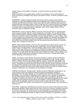 13 



O limão é sempre recomendado em difusores, na mesa de pessoas que executam trabalho 
intelectual. 
Ajuda a encontrar luz em situações dúbias, através de sua atuação no nervo parassimpático. O 
aroma de limão faz a meditação mais profunda, pois acalma a mente. Traz ânimo, jovialidade e senso 
de humor. 

MANJERONA ­ Origanum marjoram: Mental e emocional: Acalma os delírios provocados por 
ansiedade; promove tranqüilidade para toda forma de agitação mental. Ajuda a emergir da mente o 
confronto que está retido na memória. Útil em casos onde o cansaço é alternado pela tensão ou é 
caracterizado pela ansiedade e insônia. Unifica o corpo físico com a mente consciente, na meditação. 
Acalma os nervos; é um "equilibrante" por natureza. Em doses pequenas, tem efeito sedativo sobre 
as emoções; atenua tristeza pela perda ou separação, assim como a solidão. Oferece conforto 
emocional. Ajuda no despertar da intuição. 

MANJERICÃO ­ Ocimum basilicum: Mental e emocional: Promove sentimento de autovalorização. 
Ajuda as pessoas tímidas, estimula a mente, focalizando­a num objetivo. Por seu efeito elevante, 
ajuda a superar a falta de confiança, indecisão e pensamentos negativos. Elimina a fadiga mental e 
aumenta a consciência. Acalma o desequilibrio nervoso e ataques histéricos. Limpa a cabeça, dando 
a força e clareza para os pensamentos. Vivifica o espírito daqueles que necessitam de proteção. Seu 
aroma agradável e refrescante nos ajuda na revelação do caminho correto, quando ansiamos por 
isto.Também atua em fortes emoções, dando­nos força quando estamos sofrendo por uma grande 
tristeza. Abre o coração e traz harmonia. 

MENTA­ Mentha piperita: Mental e emocional: Seu aroma estimula e acalma, eleva e suaviza; sua 
fragrância pode nos prover de muitas de nossas necessidades. Quando estamos letárgicos e 
pensamos que tudo está perdido, a menta nos energiza, coloca­nos em contato com nosso eu 
interior, o divino que habita em nós. Concedemos compreensão tranqüila para o mental. O óleo 
refrescante da menta é excelente para desbloquear emoções que estão represadas, principalmente 
da raiva. Por sua ação refrescante natural pode acalmar estados de choque e histeria. Ajuda na auto­ 
aceitação, promove expansão da consciência do divino no ser humano. Atua para aliviar fadiga 
mental, depressão, nervos trêmulos e stress. 

MIRRA ­ Commiphora myrrha: Mental e emocional: Seu efeito no sistema nervoso é gentilmente 
calmante; seu aroma é capaz de incutir uma profunda tranqüilidade na mente; suaviza, clareia e 
fortifica o intelecto. Elimina a preocupação e distração, quando o mental está muito agitado. Traz 
calma e paz interior com consciência de liberdade dos interesses apenas nos objetivos do mundo 
terreno. O significado da vida tão procurado não tem nenhum sentido, quando o propósito da vida não 
foi realizado. Esta realização pode acontecer depois do fechamento das feridas emocionais, que o 
óleo da Mirrha promove. Seu aroma limpa nossas mágoas e ajuda­nos a seguir em direção ao nosso 
propósito, fortalecendo­nos e concedendo­nos perseverança e motivação. 

OLÍBANO (Frankincense) ­ Bowellia carterii : Mental e emocional: Relaxante e antidepressivo, seu 
aroma acalma a mente. Sua fragrância protetora proporciona tranqüilidade, aceitação e 
entendimento. Por seu efeito relaxante, seu uso é benéfico para momentos de confusão ou de 
dificuldades. Como era usado na antigüidade, ajuda a restaurar a fé e o equilíbrio da vida pessoal. 
Por seu efeito de elevar e aliviar a mente, auxilia a conexão com o "Eu Superior", através da 
meditação e da abertura do chakra da coroa. No dia­a­dia, alivia estados de agitação mental e dissipa 
o medo. Seu aroma proporciona uma noite de sono relaxante. O óleo de Olíbano é tido como 
aprofundador da respiração, podendo ser útil para quando se está sofrendo de "aperto" no peito. 
Este é um verdadeiro óleo protetor, que envolve­nos com o perfume dos deuses. Atua muito além do 
campo áurico. 

PATCHOULI ­ Pogostemom cablinMental e emocional: Seu aroma terreno e forte tende a tirar­nos de 
pensamentos abstratos; integra nossa mente ao corpo, ensina­nos a valorizar a verdadeira riqueza do 
mundo físico. Auxilia­nos com sabedoria a viver o momento presente e ter ambições direcionadas 
com firmeza de propósito. Seu aroma precioso confere habilidade para desenvolvimento do sentido 
olfativo. Ajuda na liberação da intuição. Ao inalá­lo, seremos conduzidos a compreender e aceitar o


Acesse: www.esteticistas.net.br e fique por dentro das principais novidades em Estética e Cosmética. 
                        Módulos, apostilas, artigos e cursos – Tudo Grátis. 
 
