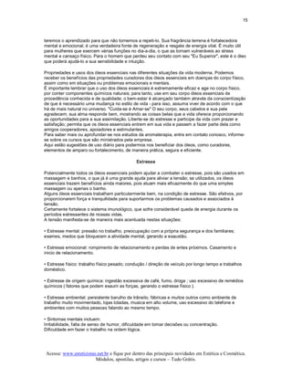 15 



teremos o aprendizado para que não tornemos a repeti­lo. Sua fragrância terrena é fortalecedora 
mental e emocional; é uma verdadeira fonte de regeneração e resgate de energia vital. É muito útil 
para mulheres que exercem várias funções no dia­a­dia, o que as tornam vulneráveis ao stress 
mental e cansaço físico. Para o homem que perdeu seu contato com seu "Eu Superior", este é o óleo 
que poderá ajudá­lo a sua sensibilidade e intuição. 

Propriedades e usos dos óleos essenciais nas diferentes situações da vida moderna. Podemos 
receber os benefícios das propriedades curadoras dos óleos essenciais em doenças do corpo físico, 
assim como em situações ou problemas emocionais e mentais. 
É importante lembrar que o uso dos óleos essenciais é extremamente eficaz e age no corpo físico, 
por conter componentes químicos naturais; para tanto, use em seu corpo óleos essenciais de 
procedência conhecida e de qualidade; o bem­estar é alcançado também através da conscientização 
de que é necessário uma mudança no estilo de vida ­ para isso, assuma viver de acordo com o que 
há de mais natural no universo. "Cuida­se é Amar­se" O seu corpo, seus cabelos e sua pele 
agradecem; sua alma responde bem, mostrando as coisas belas que a vida oferece proporcionando 
as oportunidades para a sua assimilação. Liberte­se do estresse e participe da vida com prazer e 
satisfação; permita que os óleos essenciais entrem em sua vida e passem a fazer parte dela como 
amigos cooperadores, apoiadores e estimulantes. 
Para saber mais ou aprofundar­se nos estudos da aromaterapia, entre em contato conosco, informe­ 
se sobre os cursos que são ministrados pela empresa. 
Aqui estão sugestões de uso diário para podermos nos beneficiar dos óleos, como curadores, 
elementos de amparo ou fortalecimento, de maneira prática, segura e eficiente. 

                                              Estresse 

Potencialmente todos os óleos essenciais podem ajudar a combater o estresse, pois são usados em 
massagem e banhos, o que já é uma grande ajuda para aliviar a tensão; se utilizados, os óleos 
essenciais trazem benefícios ainda maiores, pois atuam mais eficazmente do que uma simples 
massagem ou apenas o banho. 
Alguns óleos essenciais trabalham particularmente bem, na condição de estresse. São efetivos, por 
proporcionarem força e tranquilidade para suportarmos os problemas causados e associados à 
tensão. 
Certamente fortalece o sistema imunológico, que sofre considerável queda de energia durante os 
períodos estressantes de nossas vidas. 
A tensão manifesta­se de maneira mais acentuada nestas situações: 

• Estresse mental: pressão no trabalho, preocupação com a própria segurança e dos familiares; 
exames, medos que bloqueiam a atividade mental, gerando a exaustão. 

• Estresse emocional: rompimento de relacionamento e perdas de entes próximos. Casamento e 
inicio de relacionamento. 

• Estresse físico: trabalho físico pesado; condução / direção de veículo por longo tempo e trabalhos 
doméstico. 

• Estresse de origem química: ingestão excessiva de café, fumo, droga ; uso excessivo de remédios 
químicos ( fatores que podem exaurir as forças, gerando o estresse físico ). 

• Estresse ambiental: persistente barulho de trânsito, fábricas e muitos outros como ambiente de 
trabalho muito movimentado, lojas lotadas, musica em alto volume, uso excessivo do telefone e 
ambientes com muitos pessoas falando ao mesmo tempo. 

• Sintomas mentais incluem: 
Irritabilidade, falta de senso de humor, dificuldade em tomar decisões ou concentração. 
Dificuldade em fazer o trabalho na ordem lógica.




Acesse: www.esteticistas.net.br e fique por dentro das principais novidades em Estética e Cosmética. 
                        Módulos, apostilas, artigos e cursos – Tudo Grátis. 
 