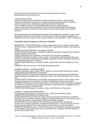 16 



Sentimento de estar na defensiva o tempo todo; raiva interiorizada ou externa. 
Desinteresse em outras áreas da vida. 

• Sintomas físicos incluem: 
Insônia, sudoração excessiva, fadiga física (podendo chegar ao desmaio) ; falta de apetite, 
indigestão, constipação ou diarréia, dor de cabeça, cólicas, freqüentes espasmos musculares, 
eczema e alergia de pele; desinteresse sexual (perda da libido, impotência). 
O maior problema que pode ser desencadeado pelo estresse é o ataque cardíaco. 
O que os óleos essenciais nos oferecem é a prevenção das doenças, através do combate ao 
estresse; aprendemos a administrar nossas vidas de maneira mais relaxada e livre da tensão 
excessiva. 

Os óleos essenciais mais indicados para nos trazer calma, relaxamento e quietude, ou seja, os que 
nos permitem estarmos mais relaxados. para desfrutarmos da vida com alegria e satisfação são: 
Bergamota, Camomila, Cypress, Juniper, Laranja, Lavanda, Limão, Manjerona, Vetiver e Ylang ylang 

Propriedade, Aspectos Negativos e Positivos e Utilização: 

BERGAMOTA ­ CITRUS AURANTIUM. Principais componentes químicos: esteres ­ linalyl acetate 
(30­60%) ; álcool ­ monoterpenol (45­65%) e linalol (12%) ­ estimulante e relaxante; tônico geral dos 
nervos. 
CARÁTER DO ÓLEO ESSENCIAL: Encorajador e elevante. 
ESTADO NEGATIVO:Depressão e ansiedade, sensação de desamparo, desgaste físico, desanimo, 
exaustão, tensão física e mental. 
ESTADO POSITIVO: Força, motivação, concentração; harmonia física e psicológica. 
FORMAS DE USO:Banho matinal e noturno, xampu, condicionador e sabonete líquido neutro, de 
preferência preparado em farmácia de manipulação, massagem com óleo carreador de semente de 
uva Shirley Price; spray para o ambiente. 
COMBINA BEM COM:Cypress, Lavanda, Eucalipto, Juniper, Basil, Camomila, Manjerona e Ylang 
ylang. 
CUIDADOS: Não usar o óleo puro sem diluição diretamente na pele. 

CAMOMILA ROMANA ­ ANTHEMIS NOBILIS. 
Principal componente químico: ésteres (80%) ­ relaxante e calmante alivia tensão física e mental. 
CARÁTER DO ÓLEO ESSENCIAL:Harmonizador. 
ESTADO NEGATIVO:Temperamento irritável com facilidade de desequilibra­se emocionalmente; 
ansiedade seguida de exaustão físico e emocional, medo, raiva e descontentamento com a própria 
vida. 
ESTADO POSITIVO:Relaxamento e tranqüilidade, especialmente durante a noite, quando o corpo 
necessita de descanso; sono relaxante e revigorante; estabilidade emocional e paz interior. 
FORMAS DE USO:Banho, sabonete líquido, xampu e condicionador neutro, de preferência preparado 
em farmácia de manipulação. Corpo, loção branca para o corpo Shirley Price; massagem com óleo 
carreador de semente de uva Shirley Price. 
COMBINA BEM COM:Bergamota, Lavanda, Laranja, Limão Manjerona e Ylang ylang. 

CYPRESS ­ CUPRESSUS SEMPERVIRENS. 
Principal componente químico: monoterpenos (70%) ­ estimulante, antiviral e diurético. 
CARÁTER DO ÓLEO ESSENCIAL:Prudente e justo. 
ESTADO NEGATIVO:Emocionalmente instável; cansaço por perdas mal resolvidas; inconsolável, 
frustrado e choroso; aversão a si mesmo; desaprova a própria maneira de ser, mas não sabe o que e 
como fazer para mudar o comportamento; falta de concentração; distração. 
ESTADO POSITIVO:Força para promover mudanças no comportamento e no padrão de 
pensamentos; confiante e equilibrado, controlado e paciente; este é o “óleo da mudança” (inclusive 
quando há grande interesse em mudar o padrão de comportamento e maneira de pensar). 
FORMAS DE USO:Banho, xampu e sabonete líquido neutro, de preferência preparado em farmácia 
de manipulação. Corpo, loção branca para o corpo Shirley Price, massagem com óleo carreador de 
semente de uva Shirley Price.


Acesse: www.esteticistas.net.br e fique por dentro das principais novidades em Estética e Cosmética. 
                        Módulos, apostilas, artigos e cursos – Tudo Grátis. 
 