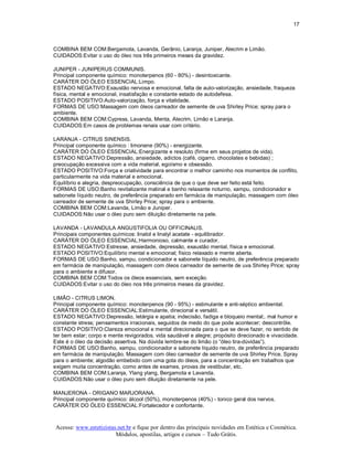 17 



COMBINA BEM COM:Bergamota, Lavanda, Gerânio, Laranja, Juniper, Alecrim e Limão. 
CUIDADOS:Evitar o uso do óleo nos três primeiros meses da gravidez. 

JUNIPER ­ JUNIPERUS COMMUNIS. 
Principal componente químico: monoterpenos (60 ­ 80%) ­ desintoxicante. 
CARÁTER DO ÓLEO ESSENCIAL:Limpo. 
ESTADO NEGATIVO:Exaustão nervosa e emocional, falta de auto­valorização, ansiedade, fraqueza 
física, mental e emocional, insatisfação e constante estado de autodefesa. 
ESTADO POSITIVO:Auto­valorização, força e vitalidade. 
FORMAS DE USO:Massagem com óleos carreador de semente de uva Shirley Price; spray para o 
ambiente. 
COMBINA BEM COM:Cypress, Lavanda, Menta, Alecrim, Limão e Laranja. 
CUIDADOS:Em casos de problemas renais usar com critério. 

LARANJA ­ CITRUS SINENSIS. 
Principal componente químico : limonene (90%) ­ energizante. 
CARÁTER DO ÓLEO ESSENCIAL:Energizante e resoluto (firme em seus projetos de vida). 
ESTADO NEGATIVO:Depressão, ansiedade, adictos (café, cigarro, chocolates e bebidas) ; 
preocupação excessiva com a vida material, egoísmo e obsessão. 
ESTADO POSITIVO:Força e criatividade para encontrar o melhor caminho nos momentos de conflito, 
particularmente na vida material e emocional. 
Equilíbrio e alegria, despreocupação, consciência de que o que deve ser feito está feito. 
FORMAS DE USO:Banho revitalizante matinal e banho relaxante noturno, xampu, condicionador e 
sabonete líquido neutro, de preferência preparado em farmácia de manipulação, massagem com óleo 
carreador de semente de uva Shirley Price; spray para o ambiente. 
COMBINA BEM COM:Lavanda, Limão e Juniper. 
CUIDADOS:Não usar o óleo puro sem diluição diretamente na pele. 

LAVANDA ­ LAVANDULA ANGUSTIFOLIA OU OFFICINALIS. 
Principais componentes químicos: linalol e linalyl acetate ­ equilibrador. 
CARÁTER DO ÓLEO ESSENCIAL:Harmonioso, calmante e curador. 
ESTADO NEGATIVO:Estresse, ansiedade, depressão, exaustão mental, física e emocional. 
ESTADO POSITIVO:Equilíbrio mental e emocional; físico relaxado e mente aberta. 
FORMAS DE USO:Banho, xampu, condicionador e sabonete líquido neutro, de preferência preparado 
em farmácia de manipulação, massagem com óleos carreador de semente de uva Shirley Price; spray 
para o ambiente e difusor. 
COMBINA BEM COM:Todos os óleos essenciais, sem exceção. 
CUIDADOS:Evitar o uso do óleo nos três primeiros meses da gravidez. 

LIMÃO ­ CITRUS LIMON. 
Principal componente químico: monoterpenos (90 ­ 95%) ­ estimulante e anti­séptico ambiental. 
CARÁTER DO ÓLEO ESSENCIAL:Estimulante, direcional e versátil. 
ESTADO NEGATIVO:Depressão, letárgia e apatia; indecisão, fadiga e bloqueio mental;. mal humor e 
constante stress; pensamentos irracionais, seguidos de medo do que pode acontecer; descontrôle. 
ESTADO POSITIVO:Clareza emocional e mental direcionada para o que se deve fazer, no sentido de 
ter bem estar; corpo e mente revigorados, vida saudável e alegre; propósito direcionado e vivacidade. 
Este é o óleo da decisão assertiva. Na dúvida lembre­se do limão (o “óleo tira­dúvidas”). 
FORMAS DE USO:Banho, xampu, condicionador e sabonete líquido neutro, de preferência preparado 
em farmácia de manipulação. Massagem com óleo carreador de semente de uva Shirley Price. Spray 
para o ambiente; algodão embebido com uma gota do óleos, para a concentração em trabalhos que 
exigem muita concentração, como antes de exames, provas de vestibular, etc. 
COMBINA BEM COM:Laranja, Ylang ylang, Bergamota e Lavanda. 
CUIDADOS:Não usar o óleo puro sem diluição diretamente na pele. 

MANJERONA ­ ORIGANO MARJORANA. 
Principal componente químico: álcool (50%), monoterpenos (40%) ­ tonico geral dos nervos. 
CARÁTER DO ÓLEO ESSENCIAL:Fortalecedor e confortante.



Acesse: www.esteticistas.net.br e fique por dentro das principais novidades em Estética e Cosmética. 
                        Módulos, apostilas, artigos e cursos – Tudo Grátis. 
 