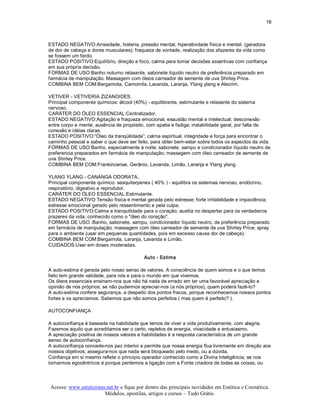 18 



ESTADO NEGATIVO:Ansiedade, histeria, pressão mental, hiperatividade física e mental. (geradora 
de dor de cabeça e dores musculares); fraqueza de vontade, realização dos afazeres da vida como 
se fossem um fardo. 
ESTADO POSITIVO:Equilíbrio, direção e foco, calma para tomar decisões assertivas com confiança 
em sua própria decisão. 
FORMAS DE USO:Banho noturno relaxante, sabonete líquido neutro de preferência preparado em 
farmácia de manipulação. Massagem com óleos carreador de semente de uva Shirley Price. 
COMBINA BEM COM:Bergamota, Camomila, Lavanda, Laranja, Ylang ylang e Alecrim. 

VETIVER ­ VETIVERIA ZIZANOIDES. 
Principal componente químicos: álcool (40%) ­ equilibrante, estimulante e relaxante do sistema 
nervoso. 
CARÁTER DO ÓLEO ESSENCIAL:Centralizador. 
ESTADO NEGATIVO:Agitação e fraqueza emocional, exaustão mental e intelectual; desconexão 
entre corpo e mente; ausência de propósito, com apatia e fadiga; instabilidade geral, por falta de 
conexão e idéias claras. 
ESTADO POSITIVO:“Óleo da tranqüilidade”; calma espiritual, integridade e força para encontrar o 
caminho pessoal e saber o que deve ser feito, para obter bem­estar sobre todos os aspectos da vida. 
FORMAS DE USO:Banho, especialmente à noite; sabonete, xampu e condicionador líquido neutro de 
preferencia preparados em farmácia de manipulação; massagem com óleo carreador de semente de 
uva Shirley Price. 
COMBINA BEM COM:Frankincense, Gerânio, Lavanda, Limão, Laranja e Ylang ylang. 

YLANG YLANG ­ CANANGA ODORATA.. 
Principal componente químico: sesquiterpenes ( 40% ) ­ equilibra os sistemas nervoso, endócrino, 
respiratório, digestivo e reprodutor. 
CARÁTER DO ÓLEO ESSENCIAL:Estimulante. 
ESTADO NEGATIVO:Tensão física e mental gerada pelo estresse; forte irritabilidade e impaciência; 
estresse emocional gerado pelo ressentimento e pela culpa. 
ESTADO POSITIVO:Calma e tranquilidade para o coração; auxilia no despertar para os verdadeiros 
prazeres da vida; conhecido como o "óleo do coração". 
FORMAS DE USO :Banho, sabonete, xampu, condicionador líquido neutro, de preferência preparado 
em farmácia de manipulação; massagem com óleo carreador de semente de uva Shirley Price; spray 
para o ambiente (usar em pequenas quantidades, pois em excesso causa dor de cabeça). 
COMBINA BEM COM:Bergamota, Laranja, Lavanda e Limão. 
CUIDADOS:Usar em doses moderadas. 

                                          Auto ­ Estima 

A auto­estima é gerada pelo nosso senso de valores. A consciência de quem somos e o que temos 
feito tem grande validade, para nós e para o mundo em que vivemos. 
Os óleos essenciais ensinam­nos que não há nada de errado em ter uma favorável apreciação e 
opinião de nós próprios; se não pudermos apreciar­nos (a nós próprios), quem poderá fazê­lo? 
A auto­estima confere segurança, a despeito dos pontos fracos, porque reconhecemos nossos pontos 
fortes e os apreciamos. Sabemos que não somos perfeitos ( mas quem é perfeito? ). 

AUTOCONFIANÇA 

A autoconfiança é baseada na habilidade que temos de viver a vida produtivamente, com alegria. 
Fazemos aquilo que acreditamos ser o certo, repletos de energia, vivacidade e entusiasmo. 
A apreciação positiva de nossos valores e habilidades é a resposta característica de um grande 
senso de autoconfiança. 
A autoconfiança concede­nos paz interior e permite que nossa energia flua livremente em direção aos 
nossos objetivos; assegura­nos que nada será bloqueado pelo medo, ou a dúvida. 
Confiança em si mesmo reflete o princípio operador conhecido como a Divina Inteligência, se nos 
tornarmos egocêntricos é porque perdemos a ligação com a Fonte criadora de todas as coisas, ou



Acesse: www.esteticistas.net.br e fique por dentro das principais novidades em Estética e Cosmética. 
                        Módulos, apostilas, artigos e cursos – Tudo Grátis. 
 