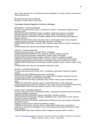 19 



seja, o Divino dentro de nós. Ao combinarmos nossa habilidade com a força do Divino, nossa vida se 
revela graciosamente. 

Os óleos Essenciais mais indicado são: 
Bergamota, Laranja, Vetiver, Ylang Ylang. 

Propriedade, Aspectos Negativos e Positivos e Utilização: 

BERGAMOTA ­ CITRUS AURANTIUM 
Principal componente químico: álcool ­ monoterpenol ( 45­65% ) ­ estimulante e relaxante. tônico 
geral dos nervos. 
CARÁTER DO ÓLEO ESSENCIAL:Alegre e agradável, refrescante e elevante; encorajador 
ESTADO NEGATIVO :Depressão, apatia, dor, tristeza, solidão, desesperança e amargura. 
ESTADO POSITIVO :Autoconfiança, equilíbrio, alegria de viver e boa disposição para realizar os 
afazeres cotidianos. 
FORMAS DE USO :Banho matinal, sabonete, xampu e condicionador líquido neutro, preparado 
preferencialmente em farmácia de manipulação; spray para o ambiente. 
COMBINA BEM COM:Gerânio, Lavanda, Limão, Cypress, Laranja, Patchouli, Alecrim, Ylang ylang e 
Menta. 
CUIDADOS:Não usar o óleo puro sem diluição diretamente na pele. 

LARANJA ­ CITRUS AURANTIUM 
Principal componente químico : limonene (90%) ­ energizante. 
CARÁTER DO ÓLEO ESSENCIAL:Feliz, aquecedor, resoluto; corajoso e decidido. 
ESTADO NEGATIVO:Depressão, desesperança, solidão, apatia e resignação. 
ESTADO POSITIVO:Autoconfiança, alegria, positivismo e otimismo; simpatia e coragem. 
FORMAS DE USO:Banhos matinal e noturno; sabonete, xampu e condicionador líquido neutro, 
preparado preferencialmente em farmácia de manipulação; spray para o ambiente e no difusor. 
COMBINA BEM COM:Bergamota, Frankincense, Gerânio, Cypress, Juniper, Lavanda, Limão e Ylang 
ylang. 
CUIDADOS:Não usar o óleo puro sem diluição diretamente na pele. 

VETIVER ­ VETIVERIA ZIZANOIDES 
Principal componente químico: álcool ( 40% ) ­ equilibrante, estimulante e relaxante do sistema 
nervoso. 
CARÁTER DO ÓLEO ESSENCIAL:Ancorador e centralizador. 
ESTADO NEGATIVO:Medo, irritabilidade, raiva, mágoa, falta de propósito, fraqueza emocional, 
comportamento neurótico, emocionalmente desgastado. 
ESTADO POSITIVO:Auto­estima, sabedoria, força, conexão “mente e corpo” ancorados no aqui­ 
agora. 
FORMAS DE USO:Banho, sabonete, xampu e condicionador líquido, neutro, preparados 
preferencialmente em farmácia de manipulação. Corpo, loção branca para aromaterapia Shirley Price. 
COMBINA BEM COM:Frankincense, Gerânio, Lavanda, Limão, Laranja e Ylang ylang. 

YLANG YLANG ­ CANANGA ODORATA 
Principal componente químico: sesquiterpenes (40%) – equilibrante dos sistemas nervoso, endócrino, 
respiratório, digestivo e reprodutor. 
CARÁTER DO ÓLEO ESSENCIAL:Sensual, estimulante, unificador e eufórico. 
ESTADO NEGATIVO:Depressão, frustração, irritabilidade, culpa, ressentimento, ciúmes, egoísmo, 
impaciência, timidez e obstinação. 
ESTADO POSITIVO:Autoconfiança, despertar para as belezas da vida; calma, alegria e entusiasmo, 
sensualidade natural. 
Fortalece o sistema nervoso; oferece autoconfiança e alegria. 
FORMAS DE USO :Banho, sabonete, xampu e condicionador líquido neutro, de preferência 
preparado em farmácia de manipulação. Corpo, loção base para aromaterapia Shirley Price. Spray 
para o ambiente. 
COMBINA BEM COM:Laranja, Patchouli, Vetiver, Bergamota, Lavanda, Gerânio, Limão ( é


Acesse: www.esteticistas.net.br e fique por dentro das principais novidades em Estética e Cosmética. 
                        Módulos, apostilas, artigos e cursos – Tudo Grátis. 
 