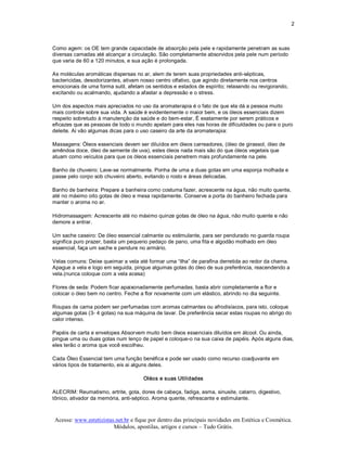 2 



Como agem: os OE tem grande capacidade de absorção pela pele e rapidamente penetram as suas 
diversas camadas até alcançar a circulação. São completamente absorvidos pela pele num período 
que varia de 60 a 120 minutos, e sua ação é prolongada. 

As moléculas aromáticas dispersas no ar, alem de terem suas propriedades anti­sépticas, 
bactericidas, desodorizantes, ativam nosso centro olfativo, que agindo diretamente nos centros 
emocionais de uma forma sutil, afetam os sentidos e estados de espírito; relaxando ou revigorando, 
excitando ou acalmando, ajudando a afastar a depressão e o stress. 

Um dos aspectos mais apreciados no uso da aromaterapia é o fato de que ela dá a pessoa muito 
mais controle sobre sua vida. A saúde é evidentemente o maior bem, e os óleos essenciais dizem 
respeito sobretudo à manutenção da saúde e do bem­estar, É exatamente por serem práticos e 
eficazes que as pessoas de todo o mundo apelam para eles nas horas de dificuldades ou para o puro 
deleite. Aí vão algumas dicas para o uso caseiro da arte da aromaterapia: 

Massagens: Óleos essenciais devem ser diluídos em óleos carreadores, (óleo de girassol, óleo de 
amêndoa doce, óleo de semente de uva), estes óleos nada mais são do que óleos vegetais que 
atuam como veículos para que os óleos essenciais penetrem mais profundamente na pele. 

Banho de chuveiro: Lave­se normalmente. Ponha de uma a duas gotas em uma esponja molhada e 
passe pelo corpo sob chuveiro aberto, evitando o rosto e áreas delicadas. 

Banho de banheira: Prepare a banheira como costuma fazer, acrescente na água, não muito quente, 
até no máximo oito gotas de óleo e mexa rapidamente. Conserve a porta do banheiro fechada para 
manter o aroma no ar. 

Hidromassagem: Acrescente até no máximo quinze gotas de óleo na água, não muito quente e não 
demore a entrar. 

Um sache caseiro: De óleo essencial calmante ou estimulante, para ser pendurado no guarda roupa 
significa puro prazer, basta um pequeno pedaço de pano, uma fita e algodão molhado em óleo 
essencial, faça um sache e pendure no armário. 

Velas comuns: Deixe queimar a vela até formar uma “ilha” de parafina derretida ao redor da chama. 
Apague a vela e logo em seguida, pingue algumas gotas do óleo de sua preferência, reacendendo a 
vela.(nunca coloque com a vela acesa) 

Flores de seda: Podem ficar apaixonadamente perfumadas, basta abrir completamente a flor e 
colocar o óleo bem no centro. Feche a flor novamente com um elástico, abrindo no dia seguinte. 

Roupas de cama podem ser perfumadas com aromas calmantes ou afrodisíacos, para isto, coloque 
algumas gotas (3­ 4 gotas) na sua máquina de lavar. De preferência secar estas roupas no abrigo do 
calor intenso. 

Papéis de carta e envelopes Absorvem muito bem óleos essenciais diluídos em álcool. Ou ainda, 
pingue uma ou duas gotas num lenço de papel e coloque­o na sua caixa de papéis. Após alguns dias, 
eles terão o aroma que você escolheu. 

Cada Óleo Essencial tem uma função benéfica e pode ser usado como recurso coadjuvante em 
vários tipos de tratamento, eis ai alguns deles. 

                                      Oléos e suas Utilidades 

ALECRIM: Reumatismo, artrite, gota, dores de cabeça, fadiga, asma, sinusite, catarro, digestivo, 
tônico, ativador da memória, anti­séptico. Aroma quente, refrescante e estimulante.



Acesse: www.esteticistas.net.br e fique por dentro das principais novidades em Estética e Cosmética. 
                        Módulos, apostilas, artigos e cursos – Tudo Grátis. 
 