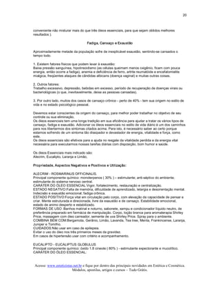 20 



conveniente não misturar mais do que três óleos essenciais, para que sejam obtidos melhores 
resultados ). 

                                    Fadiga, Cansaço e Exaustão 

Aproximadamente metade da população sofre de inexplicável exaustão, sentindo­se cansados o 
tempo todo. 

1. Existem fatores físicos que podem levar à exaustão: 
Baixa pressão sanguínea, hipotireoidismo (as células queimam menos oxigênio, ficam com pouca 
energia, então ocorre a fadiga), anemia e deficiência de ferro, artrite reumatóide e encefalomielite 
mialgica, freqüentes ataques de cândidas albicans (doença vaginal) e muitas outras coisas. 

2. Outros fatores: 
Trabalho excessivo, depressão, bebidas em excesso, período de recuperação de doenças virais ou 
bacteriológicas (o que, inevitavelmente, deixa as pessoas cansadas). 

3. Por outro lado, muitos dos casos de cansaço crônico ­ perto de 40% ­ tem sua origem no estilo de 
vida e no estado psicológico pessoal. 

Devemos estar conscientes da origem do cansaço, para melhor poder trabalhar no objetivo de seu 
controle ou sua eliminação. 
Os óleos essenciais tem uma longa tradição em sua eficiência para ajudar a tratar os vários tipos de 
cansaço, fadiga e exaustão. Adicionar os óleos essenciais no estilo de vida diário é um dos caminhos 
para nos libertarmos dos sintomas citados acima. Para isto, é necessário saber ao certo porque 
estamos sofrendo de um sintoma tão dissipador e devastador de energia, vitalidade e força, como 
este. 
Os óleos essenciais são efetivos para a ajuda no resgate da vitalidade perdida e da energia vital 
necessária para executarmos nossas tarefas diárias com disposição, bom humor e saúde. 

Os óleos Essenciais mais indicado são: 
Alecrim, Eucalipto, Laranja e Limão, 

Propriedade, Aspectos Negativos e Positivos e Utilização: 

ALECRIM ­ ROSMARINUS OFFICINALIS. 
Principal componente químico: monoterpenos ( 30% ) – estimulante; anti­séptico do ambiente; 
estimulante do sistema nervoso central. 
CARÁTER DO ÓLEO ESSENCIAL:Vigor, fortalecimento, restauração e centralização. 
ESTADO NEGATIVO:Falta de memória, dificuldade de aprendizado, letargia e desorientação mental. 
Indecisão e exaustão emocional; fadiga crônica. 
ESTADO POSITIVO:Força vital em circulação pelo corpo, com elevação da capacidade de pensar e 
criar. Mente estruturada e direcionada, livre da exaustão e de cansaço. Estabilidade emocional, 
estado de animo desperto e estabilizado. 
FORMAS DE USO :Banhos matinal e noturno, sabonete, xampu e condicionador líquido neutro, de 
preferência preparado em farmácia de manipulação. Corpo, loção branca para aromaterapia Shirley 
Price, massagem com óleo carreador, semente de uva Shirley Price. Spray para o ambiente. 
COMBINA BEM COM:Bergamota, Gerânio, Limão, Lavanda, Tea tree, Menta, Frankincense, Laranja, 
Juniper e Tomilho. 
CUIDADOS:Não usar em caso de epilepsia. 
Evitar o uso do óleo nos três primeiros meses da gravidez. 
Em casos de hipertensão usar com critério e acompanhamento. 

EUCALIPTO ­ EUCALIPTUS GLOBULUS 
Principal componente químico: óxido 1.8 cineole ( 80% ) ­ estimulante expectorante e mucolítico. 
CARÁTER DO ÓLEO ESSENCIAL:


 Acesse: www.esteticistas.net.br e fique por dentro das principais novidades em Estética e Cosmética. 
                         Módulos, apostilas, artigos e cursos – Tudo Grátis. 
 