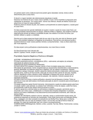 22 



em gordura assim como a falta de exercícios podem gerar obesidade, toxinas, dores e sérios 
desconfortos para o corpo físico. 

O álcool e o cigarro também são extremamente prejudiciais à saúde. 
Devemos nos lembrar de que o nosso corpo é perfeito. O que o torna imperfeito e preguiçoso para 
metabolizar os alimentos ­ em muitos casos ­ somos nós mesmos, através de hábitos nocivos que 
adquirimos ao longo de nossa existência. 
Podemos observar através da pele, dos cabelos e principalmente do sistema digestivo, a saúde geral 
do corpo físico. 

Os óleos essenciais tem grande habilidade em ajudar a manter a saúde do nosso corpo físico, por 
suas propriedades desintoxicantes do sangue, sistemas linfático e digestivo. Isso podemos observar 
especialmente através da beleza e jovialidade da pele, dos cabelos e do brilho nos olhos, que 
também refletem a saúde e a vitalidade. 

Permita que os óleos essenciais façam parte de sua vida no dia a dia, pois não só oferecem ajuda 
física, como também trabalham no despertar da consciência. Para termos uma estrutura bonita e 
saudável devemos mudar nossos padrões mentais e comportamentais ­ nisso os óleos essenciais 
são muito especiais. 

Os óleos atuam como purificadores e desintoxicantes, nos níveis físico e mental. 

Os óleos Essenciais mais indicado são: 
Alecrim, Cypress, Fennel, Juniper e Lavanda. 

Propriedade, Aspectos Negativos e Positivos e Utilização: 

ALECRIM ­ ROSMARINUS OFFICINALIS. 
Principal componente químico: monoterpenos (30%) – estimulante; anti­séptico do ambiente; 
estimulante do sistema nervoso central. 
CARÁTER DO ÓLEO ESSENCIAL:Restaurador. 
ESTADO NEGATIVO:Letargia e fraqueza, devido a fraca circulação sangu¡nea e nervosa. 
Dificuldade de aprendizado, mente congestionada por pensamentos desordenados e desnecessários, 
gerando debilidade nos sistemas sangu¡neo e digestivo. Dor de cabeça e enxaqueca, fraqueza 
circulatória e sangue intoxicado, devido a péssimos hábitos alimentares e dieta pobre; arteriosclerose, 
digestão lenta, ausência do fluxo de bile, obstrução de vesícula biliar (perda de vesícula), hepatite, 
icterícia; flatulência e cólica, diarréia e colite. Debilidade e fraqueza dos nervos, devido à dor e 
tristeza prolongada por trauma emocional do passado, não resolvido, inibindo a pessoa de se 
expressar livremente. 
ESTADO POSITIVO:Corpo e mente purificados e atuando livre de bloqueios e toxinas. Todos os 
sistemas do corpo são estimulados e tonificados pela ação do alecrim; excelente para concentração e 
boa memória. 
Circulação sanguínea capilar fluindo livremente, interrompendo a queda de cabelos gerado pela fraca 
circulação capilar e pelo estresse; os cabelos ficam brilhantes e livres de caspas; a pele fica macia, 
principalmente a pele do tipo oleoso (sinal de toxinas no corpo). 
O alecrim ajuda­nos a eliminar todos os sofrimentos e tristezas do passado, permitindo assim a 
reconexão com nosso corpo, o desbloqueio e a limpeza das emoções estagnadas no passado. 
Sentimo­nos fortes e habilitados a nos relacionarmos emocionalmente novamente, sem medo de 
sermos felizes. 
FORMAS DE USO:Banho matinal e noturno; sabonete, xampu e condicionador líquido neutro, de 
preferência preparado em farmácia de manipulação. Corpo loção branca para aromaterapia Shirley 
Price, massagem com óleo carreador de semente de uva Shirley Price. Spray para o ambiente. 
CUIDADOS:Não usar em caso de epilepsia. Evitar o uso do óleo nos três primeiros meses da 
gravides. Em casos de hipertensão usar com criterio e acompanhamento. 
COMBINA BEM COM:Bergamota, Gerânio, Limão, Lavanda, Tea tree, Menta, Frankincense, Laranja, 
Juniper e Tomilho.



Acesse: www.esteticistas.net.br e fique por dentro das principais novidades em Estética e Cosmética. 
                        Módulos, apostilas, artigos e cursos – Tudo Grátis. 
 