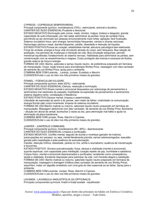 23 




CYPRESS ­ CUPRESSUS SEMPERVIRENS. 
Principal componente químico: monoterpenos (70%) ­ estimulante, antiviral e diurético. 
CARÁTER DO ÓLEO ESSENCIAL:Prudente e direcional. 
ESTADO NEGATIVO:Dominação pelo ciúme, medo, timidez, mágoa, tristeza e desgosto; grande 
capacidade de auto­intoxicação, por não saber administrar as perdas; força de vontade fraca, 
permitindo­se ser dominado por pessoas emocionalmente mais fortes; agitação; fácil frustração. 
Sistema circulatório fraco, sem energia; hemorróidas frequentes, varizes e úlceras varicosas. 
Hemorragia uterina e nasal; diarréia freqüente; celulite, obesidade e retenção de líquidos. 
ESTADO POSITIVO:Pureza de coração; estabilidade mental; estrutura psicológica bem elaborada. 
Força de vontade, energia e força vital circulando através do corpo, sem bloqueios. Boa relação de 
aceitação, nos períodos de mudanças e transição da vida. Boa circulação sanguínea; período 
menstrual equilibrado; fortalecimento do sistema nervoso. Habilidade para administrar as perdas, sem 
contaminação com os ressentimentos e mágoas. Corpo protegido das toxinas e excessos de fluidos; 
grande reserva de força e energia. 
FORMAS DE USO :Banho, sabonete e xampu líquido neutro, de preferência preparado em farmácia 
de manipulação. Corpo, loção branca para aromaterapia Shirley Price, massagem com óleo carreador 
de semente de uva Shirley Price, spray para o ambiente. 
COMBINA BEM COM:Lavanda, , Laranja, Juniper, Eucalipto e Alecrim. 
CUIDADOS:Evitar o uso do óleo nos três primeiros meses da gravidez. 

FENNEL ­ FOENICULUM VULGARE. 
Principal componente químico: éster (62%) ­ estimulante. 
CARÁTER DO ÓLEO ESSENCIAL:Clareza, resolução e iluminação. 
ESTADO NEGATIVO:Níveis mental e emocional bloqueados por sobrecarga de pensamentos e 
sentimentos mal resolvidos do passado; hostilidade na expressão de pensamentos e sentimentos; 
sistema digestivo lento, constipação e flatulência. 
ESTADO POSITIVO:Clareza mental, limpeza e assertividade. 
Liberdade de expressão do sentir e do pensar, sem medo de falhar; criatividade na comunicação; 
energia fluindo pelo corpo livremente; limpeza do sistema circulatório. 
FORMAS DE USO:Banho matinal ou noturno, sabonete líquido neutro preparado em farmácia de 
manipulação. Massagem abdominal com óleo carreador, de semente de uva Shirley Price. Bochecho 
­ diluição em álcool de cereal; bochechar 2 vezes ao dia, para eliminação mal hálito e ajuda na 
eliminação da placa bacteriana. 
COMBINA BEM COM:Juniper, Rosa, Alecrim e Cypress. 
CUIDADOS:Evitar o uso do óleo nos três primeiros meses da gravidez. 

JUNIPER ­ JUNIPERUS COMMUNIS. 
Principal componente químico: monoterpenos (60 ­ 80%) ­ desintoxicante. 
CARÁTER DO ÓLEO ESSENCIAL:Limpeza e purificação. 
ESTADO NEGATIVO :Conflito mental, seguido de duvida e incerteza (gerador de insônia); 
preocupações em excesso, ou seja, mente literalmente poluída; nervos sobrecarregados; exaustão 
gerada pela insatisfação e pela ausência de autovalorização. 
Celulite, retenção hídrica, obesidade, pedras no rins, artrite e reumatismo; ausência de menstruação 
e leucorreia. 
ESTADO POSITIVO :Sincera autovalorização; força, clareza e vitalidade (mental e emocional); 
suporte espiritual, com capacidade para meditação; coração repleto de paz, humildade e sabedoria. 
Corpos físico, mental e emocional desintoxicados e purificados, recebendo como conseqüência, 
saúde e vitalidade; Excelente disposição para participar da vida, com honesta alegria e satisfação. 
FORMAS DE USO :Banho matinal ou noturno, sabonete líquido neutro preparado em farmácia de 
manipulação; massagem e drenagem linfática (óleo carreador de semente de uva Shirley Price); 
soporífero: inalar um algodão embebido com uma gota do óleo essencial ao se deitar. Spray para o 
ambiente. 
COMBINA BEM COM:Lavanda, Juniper, Rosa, Alecrim e Cypress. 
CUIDADOS:Evitar o uso do óleo nos três primeiros meses da gravidez. 

LAVANDA ­ LAVANDULA ANGUSTIFOLIA OU OFFICINALIS. 
Principais componentes químicos: linalol e linalyl acetate ­ equilibrador.


 Acesse: www.esteticistas.net.br e fique por dentro das principais novidades em Estética e Cosmética. 
                         Módulos, apostilas, artigos e cursos – Tudo Grátis. 
 