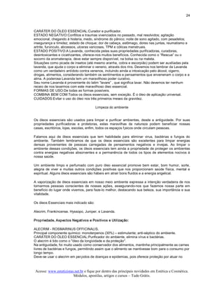 24 



CARÁTER DO ÓLEO ESSENCIAL:Curador e purificador. 
ESTADO NEGATIVO:Conflitos e traumas vivenciados no passado, mal resolvidos; agitação 
emocional, chegando à histeria, medo, síndrome do pânico; noite de sono agitado, com pesadelos; 
insegurança e timidez; estado de choque; dor de cabeça, estômago, dores nas juntas, reumatismo e 
artrite, furúnculo, abcessos, ulceras varicosas, TPM e cólicas menstruais. 
ESTADO POSITIVO:A Lavanda, conhecida pelas suas propriedades purificadoras, curadoras, 
desintoxicantes e cicatrizantes, oferece­nos muitos benefícios. Conhecida como o “Rescue” ou o 
socorro da aromaterapia, deve estar sempre disponível, na bolsa ou na maleta. 
Situações como picada de insetos (até mesmo aranha, cobra e escorpião) podem ser auxiliadas pela 
lavanda, que ajuda o corpo a eliminar o veneno, através dos rins. Devemos nos lembrar da Lavanda 
como um verdadeiro antídoto contra venenos, incluindo ainda a intoxicação pelo álcool, cigarro, 
drogas, alimentos, considerando também os sentimentos e pensamentos que envenenam o corpo e a 
alma. A poderosa Lavanda tem um maravilhoso poder curativo. 
Seu nome Lavanda é proveniente do latim “lavare” , que significa lavar. Não devemos ter nenhum 
receio de nos lavarmos com este maravilhoso óleo essencial. 
FORMAS DE USO:De todas as formas possíveis. 
COMBINA BEM COM:Todos os óleos essenciais, sem exceção. É o óleo de aplicação universal. 
CUIDADOS:Evitar o uso do óleo nos três primeiros meses da gravidez. 

                                           Limpeza do ambiente 


Os  óleos  essenciais  são  usados  para  limpar  e  purificar  ambientes,  desde  a  antiguidade.  Por  suas 
propriedades  purificadoras  e  protetoras,  estas  maravilhas  da  natureza  podem  beneficiar  nossas 
casas, escritórios, lojas, escolas, enfim, todos os espaços f¡sicos onde circulam pessoas. 

Falamos  aqui  de  óleos  essenciais  que  tem  habilidade  para  eliminar  virus,  bactérias  e  fungos  do 
ambiente.  Também  lembramos  de  que  os  óleos  essenciais  são  excelentes  para  limpar  energias 
densas  provenientes  de  pessoas  carregadas  de  pensamentos  negativos  e  invejas.  Ao  limpar  o 
ambiente dessas condições,  os óleos essenciais  tem ainda a propriedade de proteger os ambientes 
contra  energias  negativas  absorventes  e  a  permanência  de  todos  os  tipos  de  elementos  nocivos  à 
nossa saúde. 

Um  ambiente  limpo  e  perfumado  com  puro  óleo  essencial  promove  bem  estar,  bom  humor,  sorte, 
alegria  de  viver  e  muitas  outros  condições  positivas  que  nos  proporcionam  saúde  física,  mental  e 
espiritual. Alguns óleos essenciais são hábeis em atrair bons fluidos e a energia angelical. 

A vaporização de óleos essenciais em nosso  meio ambiente expressa a intenção verdadeira de nos 
tornarmos  pessoas  conscientes  de  nossas  ações,  assegurando­nos  que  fazemos  nossa  parte  em 
beneficio do lugar onde vivemos, para faze­lo melhor, destacando  sua beleza, sua importância e sua 
vitalidade. 

Os óleos Essenciais mais indicado são: 

Alecrim, Frankincense. Hyssopo, Juniper, e Lavanda. 

Propriedade, Aspectos Negativos e Positivos e Utilização: 

ALECRIM ­ ROSMARINUS OFFICINALIS. 
Principal componente químico: monoterpenos (30%) – estimulante; anti­séptico do ambiente. 
CARÁTER DO ÓLEO ESSENCIAL:Purificador do ambiente, elimina vírus e bactérias. 
O alecrim é tido como o "óleo da longividade e da proteção". 
Na antiguidade, foi muito usado como conservador dos alimentos, mantinha principalmente as carnes 
livres de bactérias e fungos, permitindo assim que o alimento se mantivesse bom para o consumo por 
longo tempo. 
Deve­se usar o alecrim em per¡odos de doenças e epidemias, pois oferece proteção por atuar no



 Acesse: www.esteticistas.net.br e fique por dentro das principais novidades em Estética e Cosmética. 
                         Módulos, apostilas, artigos e cursos – Tudo Grátis. 
 