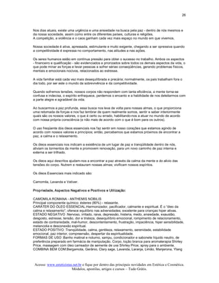 26 



Nos dias atuais, existe uma urgência e uma ansiedade na busca pela paz ­ dentro de nós mesmos e 
da nossa sociedade, assim como entre os diferentes países, culturas e religiões. 
A competição, a violência e o caos ganham cada vez mais espaço no mundo em que vivemos. 

Nossa sociedade é ativa, apressada, estimulante e muito exigente, chegando a ser opressiva quando 
a competitividade é expressa no comportamento, nas atitudes a nas ações. 

Os seres humanos estão em contínua pressão para obter o sucesso no trabalho. Ambos os aspectos 
­ financeiro e qualificação ­ são evidenciados e priorizados sobre todos os demais aspectos da vida, o 
que pode minar as forças e levar pessoas a sofrer sérias conseqüências, gerando problemas físicos, 
mentais e emocionais nocivos, relacionados ao estresse. 

A vida familiar está cada vez mais desequilibrada e precária; normalmente, os pais trabalham fora o 
dia todo, por ser este o mundo da sobrevivência e da competitividade. 

Quando sofremos tensões, nossos corpos não respondem com tanta eficiência, a mente torna­se 
confusa e indecisa, o espírito enfraquece, perdemos o encanto e a habilidade de nos deleitarmos com 
a parte alegre e agradável da vida. 

Ao buscarmos a paz profunda, essa busca nos leva de volta para nossas almas, o que proporciona 
uma retomada de forças e nos faz lembrar de quem realmente somos, sentir e saber interiormente 
quais são os nossos valores, o que é certo ou errado, habilitando­nos a atuar no mundo de acordo 
com nossa própria consciência (e não mais de acordo com o que é bom para os outros). 

O uso freqüente dos óleos essenciais nos faz sentir em nosso corações que estamos agindo de 
acordo com nossos valores e princípios; então, percebemos que estamos próximos de encontrar a 
paz, a calma e o relaxamento. 

Os óleos essenciais nos indicam a existência de um lugar de paz e tranqüilidade dentro de nós, 
aliviam os tormentos da mente e promovem renovação, para um novo caminho de paz interna e 
externa a ser trilhado. 

Os óleos aqui descritos ajudam­nos a encontrar a paz através da calma da mente e do alivio das 
tensões do corpo. Nutrem e restauram nossas almas; vivificam nossos espíritos. 

Os óleos Essenciais mais indicado são: 

Camomila, Lavanda e Vetiver. 

Propriedade, Aspectos Negativos e Positivos e Utilização: 

CAMOMILA ROMANA ­ ANTHEMIS NOBILIS 
Principal componente químico: ésteres (80%) ­ relaxante. 
CARÁTER DO ÓLEO ESSENCIAL:Harmonizador, pacificador, calmante e espiritual. É o “óleo da 
calma e relaxamento”; oferece equilíbrio nas adversidades; excelente para crianças hiper ativas. 
ESTADO NEGATIVO :Nervoso, irritado, raiva, depressão, histeria, medo, ansiedade, exaustão, 
desgosto, estresse, tensão, dor e tristeza, desequilíbrio emocional, rompimento de relacionamento, 
estado de contrariedade, mal­humor, descontentamento, frustração, impaciência, hiper sensibilidade, 
melancolia e desconexão espiritual. 
ESTADO POSITIVO :Tranqüilidade, calma, gentileza, relaxamento, serenidade, estabilidade 
emocional, paz interior, compreensão, despertar da espiritualidade. 
FORMAS DE USO :Banho matinal e noturno, xampu, condicionador e sabonete líquido neutro, de 
preferência preparado em farmácia de manipulação. Corpo, loção branca para aromaterapia Shirley 
Price. massagem com óleo carreador de semente de uva Shirley Price; spray para o ambiente. 
COMBINA BEM COM:Bergamota, Gerânio, Clary sage, Lavanda, Laranja, Limão, Manjerona, Ylang



Acesse: www.esteticistas.net.br e fique por dentro das principais novidades em Estética e Cosmética. 
                        Módulos, apostilas, artigos e cursos – Tudo Grátis. 
 