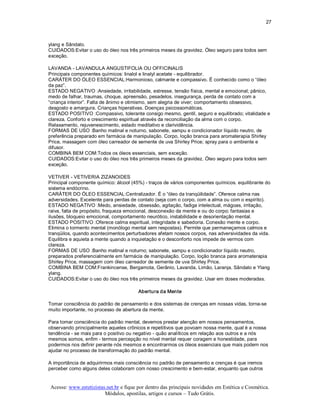 27 



ylang e Sândalo. 
CUIDADOS:Evitar o uso do óleo nos três primeiros meses da gravidez. Óleo seguro para todos sem 
exceção. 

LAVANDA ­ LAVANDULA ANGUSTIFOLIA OU OFFICINALIS 
Principais componentes químicos: linalol e linalyl acetate ­ equilibrador. 
CARÁTER DO ÓLEO ESSENCIAL:Harmonioso, calmante e compassivo. É conhecido como o “óleo 
da paz”. 
ESTADO NEGATIVO :Ansiedade, irritabilidade, estresse, tensão física, mental e emocional; pânico, 
medo de falhar, traumas, choque, apreensão, pesadelos, insegurança, perda de contato com a 
“criança interior”. Falta de ânimo e otimismo, sem alegria de viver; comportamento obsessivo, 
desgosto e amargura. Crianças hiperativas. Doenças psicossomáticas. 
ESTADO POSITIVO :Compassivo, tolerante consigo mesmo, gentil, seguro e equilibrado; vitalidade e 
clareza. Conforto e crescimento espiritual através da reconciliação da alma com o corpo. 
Relaxamento, rejuvenescimento, estado meditativo e clarividência. 
FORMAS DE USO :Banho matinal e noturno, sabonete, xampu e condicionador líquido neutro, de 
preferência preparado em farmácia de manipulação. Corpo, loção branca para aromaterapia Shirley 
Price, massagem com óleo carreador de semente de uva Shirley Price; spray para o ambiente e 
difusor. 
COMBINA BEM COM:Todos os óleos essenciais, sem exceção. 
CUIDADOS:Evitar o uso do óleo nos três primeiros meses da gravidez. Óleo seguro para todos sem 
exceção. 

VETIVER ­ VETIVERIA ZIZANOIDES 
Principal componente químico: álcool (45%) ­ traços de vários componentes químicos. equilibrante do 
sistema endócrino. 
CARÁTER DO ÓLEO ESSENCIAL:Centralizador. É o “óleo da tranqüilidade”. Oferece calma nas 
adversidades. Excelente para perdas de contato (seja com o corpo, com a alma ou com o espírito). 
ESTADO NEGATIVO :Medo, ansiedade, obsessão, agitação, fadiga intelectual, mágoas, irritação, 
raiva, falta de propósito, fraqueza emocional, desconexão da mente e ou do corpo; fantasias e 
ilusões, bloqueio emocional, comportamento neurótico, instabilidade e desorientação mental. 
ESTADO POSITIVO :Oferece calma espiritual, integridade e sabedoria. Conexão mente e corpo. 
Elimina o tormento mental (monólogo mental sem respostas). Permite que permaneçamos calmos e 
tranqüilos, quando acontecimentos perturbadores afetam nossos corpos, nas adversividades da vida. 
Equilibra e aquieta a mente quando a inquietação e o desconforto nos impede de vermos com 
clareza. 
FORMAS DE USO :Banho matinal e noturno; sabonete, xampu e condicionador líquido neutro, 
preparados preferencialmente em farmácia de manipulação. Corpo, loção branca para aromaterapia 
Shirley Price, massagem com óleo carreador de semente de uva Shirley Price. 
COMBINA BEM COM:Frankincense, Bergamota, Gerânio, Lavanda, Limão, Laranja, Sândalo e Ylang 
ylang. 
CUIDADOS:Evitar o uso do óleo nos três primeiros meses da gravidez. Usar em doses moderadas. 

                                        Abertura da Mente 

Tomar consciência do padrão de pensamento e dos sistemas de crenças em nossas vidas, torna­se 
muito importante, no processo de abertura da mente. 

Para tomar consciência do padrão mental, devemos prestar atenção em nossos pensamentos, 
observando principalmente aqueles crônicos e repetitivos que povoam nossa mente, qual é a nossa 
tendência ­ se mais para o positivo ou negativo ­ quão analíticos em relação aos outros e a nós 
mesmos somos, enfim ­ termos percepção no nível mental requer coragem e honestidade, para 
podermos nos definir perante nós mesmos e encontrarmos os óleos essenciais que mais podem nos 
ajudar no processo de transformação do padrão mental. 

A importância de adquirirmos mais consciência no padrão de pensamento e crenças é que iremos 
perceber como alguns deles colaboram com nosso crescimento e bem­estar, enquanto que outros


Acesse: www.esteticistas.net.br e fique por dentro das principais novidades em Estética e Cosmética. 
                        Módulos, apostilas, artigos e cursos – Tudo Grátis. 
 