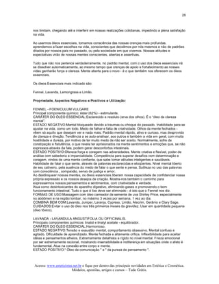 28 



nos limitam, chegando até a interferir em nossas realizações cotidianas, impedindo a plena satisfação 
na vida. 

Ao usarmos óleos essenciais, tomamos consciência das nossas crenças mais profundas, 
aprendemos a fazer escolhas na vida, conscientes que decidimos por nós mesmos e não de padrões 
ditados por nossos pais no passado, ou pela sociedade em que vivemos. Nossas atitudes e 
expectativas virão de nossas mentes conscientes, abertas e assertivas. 

Tudo que não nos pertence verdadeiramente, no padrão mental, com o uso dos óleos essenciais irá 
se dissolver automaticamente, ao mesmo tempo que crenças de apoio e fortalecimento as nossas 
vidas ganharão força e clareza. Mente aberta para o novo ­ é o que também nos oferecem os óleos 
essenciais. 

Os óleos Essenciais mais indicado são: 

Fennel, Lavanda, Lemongrass e Limão. 

Propriedade, Aspectos Negativos e Positivos e Utilização: 

FENNEL ­ FOENICULUM VULGARE 
Principal componente químico: éster (62%) ­ estimulante. 
CARÁTER DO ÓLEO ESSENCIAL:Esclarecido e resoluto (erva dos olhos). É o “óleo da clareza 
mental”. 
ESTADO NEGATIVO:Mental bloqueado devido a traumas ou choque do passado. Inabilidade para se 
ajustar na vida, como um todo. Medo de falhar e falta de criatividade. Olhos da mente fechados ­ 
vêem só aquilo que desejam ver e nada mais. Padrão mental rápido, ativo e curioso, mas desprovido 
de clareza e direção. Tendência a se auto­analisar, aos outros e também a vida em geral, com muita 
hostilidade e dureza, por motivo de ter muito medo de não ser aceito. Normalmente, sofre de 
constipação e flatulência, o que revela ter aprisionados na mente sentimentos e emoções que, se não 
expressos através da fala, podem gerar desconfortos intestinais. 
ESTADO POSITIVO:Oferece força e coragem nas adversidades. Mente criativa e flexível, poder de 
análise com sabedoria e imparcialidade. Competência para superar desafios com determinação e 
coragem, vindos de uma mente confiante, que sabe tomar atitudes inteligentes e saudáveis. 
Habilidade de falar o que sente, através de palavras esclarecidas e eloqüentes. Nível mental liberto 
de seu cativeiro, pela ausência do medo de falar o que sente e pensa. Sutileza no uso das palavras 
com consciência , compaixão, senso de justiça e amor. 
Ao desbloquear nossas mentes, os óleos essenciais liberam nossa capacidade de confidenciar nossa 
própria expressão e os nossos desejos de criação. Mostra­nos também o caminho para 
expressarmos nossos pensamentos e sentimentos, com criatividade e verdade. 
Atua como desintoxicantes do aparelho digestivo, eliminando gases e promovendo o bom 
funcionamento intestinal. Tudo o que é lixo deve ser eliminado ­ é isto que o Fennel nos diz. 
FORMAS DE USO:Massagem com óleo carreador de semente de uva Shirley Price, especialmente 
no abdômen e na região lombar, no máximo 3 vezes por semana, 1 vez ao dia. 
COMBINA BEM COM:Lavanda, Juniper, Laranja, Cypress, Limão, Alecrim, Gerânio e Clary Sage. 
CUIDADOS:Evitar o uso do óleo nos três primeiros meses da gravidez. Usar em quantidade pequena 
(óleo tóxico). 

LAVANDA ­ LAVANDULA ANGUSTIFOLIA OU OFFICINALIS. 
Principais componentes químicos: linalol e linalyl acetate ­ equilibrador. 
CARÁTER DO ÓLEO ESSENCIAL:Harmonioso. 
ESTADO NEGATIVO:Tensão e exaustão mental, comportamento obsessivo. Mental confuso e 
agitado. Dificuldade de aprendizado. Mente fechada e altamente crítica. Inflexibilidade para aceitar 
idéias e pensamentos alheios. Extremamente detalhista e rígido no nível mental. Frieza emocional 
por ser extremamente racional, mostrando insensibilidade e indiferença em situações onde o afeto é 
fundamental. Atua na conexão entre corpo e mente. 
ESTADO POSITIVO:“ Óleo da comunicação " e " da pureza de pensamento ".



Acesse: www.esteticistas.net.br e fique por dentro das principais novidades em Estética e Cosmética. 
                        Módulos, apostilas, artigos e cursos – Tudo Grátis. 
 