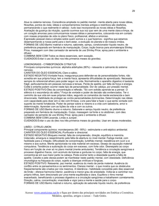 29 



Atua no sistema nervoso. Consciência ampliada no padrão mental ­ mente aberta para novas idéias, 
filosofias, pontos de vista; idéias e comportamentos mentais antigos e restritivos são desfeitos, 
permanecendo o que realmente é valioso ­ tudo isso incorporando as novas idéias e filosofias. 
Aceitação da guiança da intuição, quando ouvimos sua voz que vem de uma mente clara e limpa, de 
um coração amoroso para comunicarmos nossas idéias e pensamentos, colocando­nos em contato 
com nossas propostas de vida no plano físico, profissional, afetivo e amoroso. 
Expressão pessoal clara e simples sobre quem somos e o que fazemos ­ significa que estamos 
desempenhando a nossa parte para o bem­estar, a evolução do planeta e de nossos irmãos. 
FORMAS DE USO:Banho matinal e noturno, sabonete, xampu, condicionador líquido neutro, de 
preferência preparado em farmácia de manipulação. Corpo, loção branca para aromaterapia Shirley 
Price, massagem com óleo carreador de semente de uva Shirley Price; spray para o ambiente e 
difusor. 
COMBINA BEM COM:Todos os óleos essenciais, sem exceção. 
CUIDADOS:Evitar o uso do óleo nos três primeiros meses da gravidez. 

LEMONGRASS ­ CYMBOPONGON CITRATUS 
Principais componentes químicos: aliphatia aldehydes (80%) ­ relaxante e calmante do sistema 
nervoso. 
CARÁTER DO ÓLEO ESSENCIAL:Claro e sábio. 
ESTADO NEGATIVO:Vontade fraca, insegurança para defender­se de personalidades fortes; não 
acredita em sua própria força; tem a mente fraca, apresenta dificuldades de aprendizado. Necessita 
sempre do referencial alheio para poder seguir na vida. Normalmente o aparelho digestivo é bastante 
frágil, particularmente em pessoas nervosas e tensas. Perda de apetite, por falta de força e energia. 
Colite e enterite podem ocorrer neste tipo de personalidade. Dor de cabeça, por pressão mental. 
ESTADO POSITIVO:Óleo da concentração e reflexão. "Só com solidão aprende­se a pensar. O 
silêncio é o esconderijo do sábio." Força de vontade e poder de decisão são evidenciados. Ter o 
caminho de sua vida em suas próprias mãos, segundo os comandos da mente esclarecida e bem 
direcionada. Habilidade de proteger­se contra personalidades dominantes. Determinação nas idéias 
com capacidade para dizer sim e não com firmeza. Livre para falar e fazer o que sente vontade com 
suporte da mente fortalecida. Poder de pensar sobre si mesmo e a vida com sabedoria, amor e 
determinação. Aprender com as lições da vida e com os outros. 
FORMAS DE USO:Banho diurno e noturno. Sabonete e xampu líquido neutro, de preferência 
preparado em farmácia de manipulação. Corpo, massagem na fonte e no abdômen, com óleo 
carreador de semente de uva Shirley Price; spray para o ambiente e difusor. 
COMBINA BEM COM:Lavanda, Limão e Juniper. 
CUIDADOS:Evitar o uso do óleo nos três primeiros meses da gravidez. Usar em doses moderadas. 

LIMÃO ­ CITRUS LIMON 
Principal componente químico: monoterpenos (90 ­ 95%) ­ estimulante e anti­séptico ambiental. 
CARÁTER DO ÓLEO ESSENCIAL:Purificador e direcional. 
ESTADO NEGATIVO:Bloqueio mental, falta de compreensão, direção, equilíbrio e memória. 
Indecisão, amargura e ressentimento pela falta de abertura no nível mental. Fadiga mental, com 
facilidade para a irritação. Dificuldade de concentração, turbilhão mental; resistência em ouvir a si 
mesmo e aos outros. Mente aprisionada na vida material em excesso. Desejo de aquisição material 
compulsiva. Tendência a sudoração do corpo em excesso, com forte odor. Desrespeito ao corpo 
físico em função de viver só no plano mental (mente ambulante). Tendência a circulação sangüínea e 
processo digestivo fracos, com acúmulo de toxinas e gorduras no corpo; falta de energia, que 
concentra­se em sua maior parte na cabeça. Pode ocorrer tanto a obesidade quanto a falta de 
apetite. Celulite e pele oleosa podem se manifestar neste padrão mental, com obesidade. Deficiência 
imunológica na fraqueza do corpo, sujeito a doenças viróticas e fúngicas. 
ESTADO POSITIVO: Relaxante, paz mental, ausência do medo da perda material. Ausência do 
conflito entre os pensamentos e os sentimentos. Clareza mental ­ o que mostra que os obstáculos 
freqüentemente são criados por nós mesmos. A tolerância ­ habilidade concedida pelo óleo essencial 
de limão ­ oferece harmonia interior, paciência e menor grau de ansiedade. Volta­se a caminhar nos 
próprio trilhos, bem direcionado por uma mente equilibrada e clara. Equilibra o ritmo mental 
exacerbado, beneficiando o processo digestivo e a circulação sangüínea a trabalharem corretamente. 
Direção, calma, concentração, vivacidade e vigor para a mente e saúde para o corpo. 
FORMAS DE USO:Banho matinal e noturno, aplicação de sabonete líquido neutro, de preferência


Acesse: www.esteticistas.net.br e fique por dentro das principais novidades em Estética e Cosmética. 
                        Módulos, apostilas, artigos e cursos – Tudo Grátis. 
 