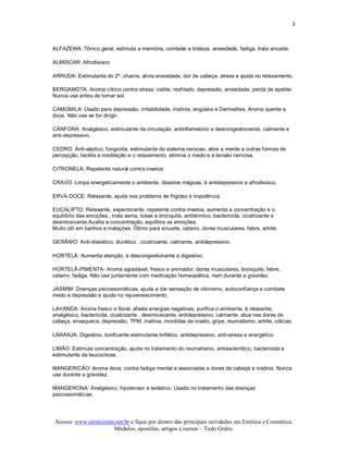 3 



ALFAZEMA: Tônico geral, estimula a memória, combate a tristeza, ansiedade, fadiga, trata sinusite. 

ALMÍSCAR: Afrodisíaco 

ARRUDA: Estimulante do 2º. chacra, alivia ansiedade, dor de cabeça, stress e ajuda no relaxamento. 

BERGAMOTA: Aroma cítrico contra stress, cistite, resfriado, depressão, ansiedade, perda de apetite. 
Nunca use antes de tomar sol. 

CAMOMILA: Usado para depressão, irritabilidade, insônia, angústia e Dermatites. Aroma quente e 
doce. Não use se for dirigir. 

CÂNFORA: Analgésico, estimulante da circulação, antinflamatório e descongestionante, calmante e 
anti­depressivo. 

CEDRO: Anti­séptico, fungicida, estimulante do sistema nervoso, abre a mente a outras formas de 
percepção, facilita a meditação e o relaxamento, elimina o medo e a tensão nervosa. 

CITRONELA: Repelente natural contra insetos 

CRAVO: Limpa energeticamente o ambiente, dissolve mágoas, é antidepressivo e afrodisíaco. 

ERVA­DOCE: Relaxante, ajuda nos problema de frigidez e impotência. 

EUCALIPTO: Relaxante, expectorante, repelente contra insetos, aumenta a concentração e o 
equilíbrio das emoções , trata asma, tosse e bronquite. antitérmico, bactericida, cicatrizante e 
desintoxicante.Auxilia a concentração, equilibra as emoções. 
Muito útil em banhos e inalações. Ótimo para sinusite, catarro, dores musculares, febre, artrite. 

GERÂNIO: Anti­diabético, diurético , cicatrizante, calmante, antidepressivo. 

HORTELÃ: Aumenta atenção, é descongestionante e digestivo. 

HORTELÃ­PIMENTA­ Aroma agradável, fresco e animador, dores musculares, bronquite, febre, 
catarro, fadiga. Não use juntamente com medicação homeopática, nem durante a gravidez. 

JASMIM: Doenças psicossomáticas, ajuda a dar sensação de otimismo, autoconfiança e combate 
medo e depressão e ajuda no rejuvenescimento. 

LAVANDA: Aroma fresco e floral, afasta energias negativas, purifica o ambiente, é relaxante, 
analgésico, bactericida, cicatrizante , desintoxicante, antidepressivo, calmante, atua nas dores de 
cabeça, enxaqueca, depressão, TPM, insônia, mordidas de inseto, gripe, reumatismo, artrite, cólicas. 

LARANJA: Digestivo, tonificante estimulante linfático, antidepressivo, anti­stress e energético 

LIMÃO: Estimula concentração, ajuda no tratamento do reumatismo, antiesclerótico, bactericida e 
estimulante da leucocitose. 

MANGERICÃO: Aroma doce, contra fadiga mental e associadas a dores de cabeça e insônia. Nunca 
use durante a gravidez. 

MANGERONA: Analgésico, hipotensor e sedativo. Usado no tratamento das doenças 
psicossomáticas.




 Acesse: www.esteticistas.net.br e fique por dentro das principais novidades em Estética e Cosmética. 
                         Módulos, apostilas, artigos e cursos – Tudo Grátis. 
 