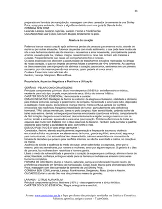 30 



preparado em farmácia de manipulação; massagem com óleo carreador de semente de uva Shirley 
Price, spray para ambiente, difusor e algodão embebido com uma gota de óleo de limão. 
COMBINA BEM COM: 
Lavanda, Laranja, Gerânio, Cypress, Juniper, Fennel e Frankincense. 
CUIDADOS:Não usar o óleo puro sem diluição diretamente na pele. 

                                       Abertura do coração 

Podemos trancar nosso coração após sofrermos perdas de pessoas que amamos muito, através de 
morte ou por outras situações. Falamos de perdas com muito sofrimento, o que pode levar muitos de 
nós a nos fecharmos dentro de nós mesmos ­ recusamos a amar novamente, principalmente quando 
a ferida, causada pela dor, tristeza, mágoa, ressentimento ou raiva não tenham sido tratadas e 
curadas. Freqüentemente isso causa um comportamento frio e receoso. 
Os óleos essenciais nos oferecem a oportunidade de trabalharmos emoções represadas no âmago 
do nosso coração, o que nos impede de sermos felizes e amarmos de novo livremente. Ao usarmos 
os óleos essenciais com o propósito de abrirmos o coração para o amor, sentiremos em um primeiro 
momento, por nós mesmos (se não nos amamos, quem poderia vir a nos amar). 
Os óleos Essenciais mais indicado são: 
Gerânio, Laranja, Manjoram, Mirra e Rosa. 

Propriedade, Aspectos Negativos e Positivos e Utilização: 

GERÂNIO ­ PELARGONIO GRAVEOLENS 
Principais componentes químicos: álcool monoterpenico (55­65%) ­ antiinflamatório e virótico;. 
excelente para todo tipo de pele. especialmente seca; tônico do sistema linfático. 
CARÁTER DO ÓLEO ESSENCIAL:Harmonizante e curador. 
ESTADO NEGATIVO:Oscilação de humor ao extremo: de alegria e entusiasmo, vitalidade e otimismo 
para tristeza profunda, cansaço e pessimismo; de simpatia, honestidade e amor para ódio, depressão 
e exaltação; medo agudo, enraizado na criança interna; mente confusa, gerada por conflitos 
emocionais não resolvidos; freqüente instabilidade de humor, particularmente pela deficiência 
hormonal; TPM, cólicas menstruais; dores no peito (angina); hiper sensibilidade, podendo sofrer de 
baixa auto­estima. devido ‘a insegurança e traumas emocionais ocorridos na infância; comportamento 
de fácil irritação chegando a ser irracional; descontentamento e rigidez consigo mesmo e com os 
outros; tensão e estresse; apreensão e excessiva preocupação. Problemas femininos de todas as 
espécies são muito bem tratados com o óleo essencial de Gerânio. Também pode­se tratar a gastrite; 
excelente para manter a jovialidade da pele, com brilho e vida. 
ESTADO POSITIVO:É o "óleo amigo da mulher ". 
Consolador, flexível, elevado espiritualmente; regeneração e limpeza de trauma ou violência 
emocional sofridos no passado; excelente senso de humor; grande equilíbrio emocional; segurança 
para comunicar­se, com auto­estima bem desenvolvida; calma e serenidade nos momentos de 
tomada de decisões que podem gerar conflitos internos, se não for exercitada a calma, no coração e 
na mente. 
Ausência de dúvida e ausência do medo de ousar, amar sobre todos os aspectos, amor por si 
mesmo, pelo seu semelhante, por homens e mulheres, amor por alguém especial. O gerânio é o óleo 
da parceria, faz mulheres bem resolvidas e homens gentis. 
Libera o medo da vulnerabilidade e preenche o coração de esperança e confiança; elimina o terror de 
amar; liberdade, confiança, entrega e saúde para os homens e mulheres se amarem como seres 
humanos completos. 
FORMAS DE USO:Banho diurno e noturno, sabonete, xampu e condicionador líquido neutro, de 
preferência preparado em farmácia de manipulação. Corpo, loção branca para aromaterapia Shirley 
Price, massagem com óleo carreador de semente de uva Shirley Price. 
COMBINA BEM COM:Lavanda, Laranja, Frankincense, Bergamota, Rosa, Limão e Alecrim. 
CUIDADOS:Evitar o uso do óleo nos três primeiros meses da gravidez. 

LARANJA ­ CITRUS AURANTIUM 
Principal componente químico: limonene ( 90% ) ­ descongestionante e tônico linfático. 
CARÁTER DO ÓLEO ESSENCIAL:Alegre, energizante e resoluto.



Acesse: www.esteticistas.net.br e fique por dentro das principais novidades em Estética e Cosmética. 
                        Módulos, apostilas, artigos e cursos – Tudo Grátis. 
 