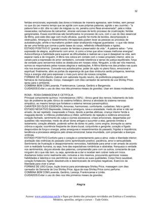 32 



feridas emocionais; expressão das dores e tristezas de maneira agressiva, sem limites, sem pensar 
no que diz (ao mesmo tempo que se agride com suas próprias palavras, agride o seu ouvinte) ­ "a 
palavra fere e dói: dita no calor de mágoas ou ira, penetra como flexa envenenada"; pele e mãos 
ressecadas; rachaduras de calcanhar; úlceras varicosas de lento processo de cicatrização; feridas 
gangrenadas. Essas ocorrências são beneficiados no processo de cura, com o uso do óleo essencial 
de Mirra, pois este óleo age com muito eficácia, quando há morte de tecidos, decomposição e 
obstruções. Amargura e ressentimento introspectado podem levar as pessoas ao processo de 
autodestruição; artrite e reumatismo podem estar sinalizando mágoas guardadas ­ o que não deixa 
de ser uma ferida que corroe a parte óssea do corpo, refletindo inflexibilidade e rigidez. 
ESTADO POSITIVO:O “grande curador de feridas e preservador da vida “. A palavra salva ­ "uma 
expressão de alegria, acolhimento com amor, é como a brisa que ativa nossas melhores energias”. 
Autoconfiança e habilidade para superar as dificuldades e realizar­se o que é desejável na vida, sem 
esperar nada e de ninguém. A Mirra nos coloca em contato com o nosso propósito interior, abre os 
canais para a expressão do amor verdadeiro, concede tolerância e senso de justiça equilibrado, força 
de vontade para vencermos todos os obstáculos em nossas vidas. Ninguém, a não ser nós mesmos, 
somos os responsáveis pelas nossas alegrias e realizações. A Mirra liberta­nos das prisões nas quais 
nós nos encarceramos. Concede­nos autodisciplina, poder de ação no plano físico, emocional e 
espiritual; finalmente, abre as portas da esperança de que dias vindouros serão prósperos, teremos 
força e energia vital para expressar o mais puro amor de nossos corações. 
FORMAS DE USO:Banho matinal com sabonete líquido neutro, de preferência preparado em 
farmácia de manipulação. Corpo, massagem com óleo carreador de semente de uva Shirley Price; 
spray para o ambiente. 
COMBINA BEM COM:Lavanda, Frankincence, Laranja, Gerânio e Bergamota. 
CUIDADOS:Evitar o uso do óleo nos três primeiros meses da gravidez. Usar em doses moderadas. 

ROSA ­ ROSA DAMASCENA E CETIFOLIA 
Principal componente químico: monoterpenos ( 60%) ­ tônico geral dos nervos; tratamento de todo 
tipo de problema de pele; tônico do sistema linfático; diminui a atividade do sistema nervoso 
simpático, ao mesmo tempo que fortalece o sistema nervoso parasimpático. 
CARÁTER DO ÓLEO ESSENCIAL:Amoroso, harmonioso, confortante, cuidadoso, feliz e gentil. 
ESTADO NEGATIVO:Depressão, tristeza e amargura, raiva e ansiedade; medo de amar e não ser 
amado, de ser rejeitado; inexpressão e frieza, devido a perdas afetivas; criança interior ferida e 
magoada devido ‘a infância problemática e infeliz; sofrimento de rejeição e violência emocional; 
coração fechado, sentimento de culpa e ciúmes excessivos; crises emocionais, despertadas por 
questões não resolvidas; medo de ativar dores antigas e sucumbir a elas, gerando timidez e 
isolamento; coração afetado, podendo sofrer de dores no peito, como angina, bronquite ou asma 
crônica e aguda; ocorrência freqüente de úlcera bucal, conjuntivite e gengivite; coração e fígado 
desprovidos de força e energia, pelas amarguras e ressentimentos do passado; frigidez e impotência; 
tendência a processos alérgicos pelo stress emocional; baixa imunidade, com propensão a doenças 
viróticas. 
ESTADO POSITIVO:Conforto para o coração e contentamento para a alma; visão e liberdade interior; 
aceitação das vivências do passado como aprendizado positivo; paciência, amor e sensualidade. 
Sentimento de frustração e desapontamento removidos, habilidade para amar e ser amado de acordo 
com a realidade humana, ou seja, livre das expectativas românticas e abstratas; franqueza e verdade 
nos sentimentos; doçura através das palavras, compreensão para com os outros; consciente de que 
ninguém dá o que não tem, ou seja, aprende­se a dar e receber sem cobrar nada em troca. 
Aceitamos todos como realmente são, inclusive a nós mesmos, procurando aprimorar nossas 
habilidades e talentos e nos permitimos ver nos outros as suas qualidades. Corpo físico saudável, 
coração fortalecido, fígado desobstruído e desintoxicado de emoções negativas. Exercício da 
liberdade para viver e amar. 
FORMAS DE USO:Corpo, loção branca para aromaterapia Shirley Price, massagem com óleo 
carreador de Semente de Uva Shirley Price; água de rosa Shirley Price como perfume. 
COMBINA BEM COM:Lavanda, Gerânio, Laranja, Frankincense e Limão. 
CUIDADOS:Evitar o uso do óleo nos três primeiros meses da gravidez. 


                                              Alegria



Acesse: www.esteticistas.net.br e fique por dentro das principais novidades em Estética e Cosmética. 
                        Módulos, apostilas, artigos e cursos – Tudo Grátis. 
 
