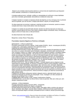 33 



 Alegria é uma condição natural quando estamos ou somos livres de impedimentos que bloqueiam 
nossa vitalidade, consciência e a reverência pela vida. 

A simples ausência de dor, confusão, conflitos ou necessidades só confirmam a nossa habilidade 
para amar a bondade, generosidade, benevolência e a beleza de nossa vida. 

A alegria é sentida no coração e é expressa através das lágrimas, do riso, do toque e de um profundo 
senso de gratidão, que vem da alma. A alegria pode elevar o espírito, em tempos difíceis. 

Os óleos essenciais nos ensinam a saborear e desfrutar de todos os momentos, quando os nossos 
corações são livres e nossa mente aberta, livres dos bloqueios. 

A alegria é um estado de auto­afirmação elevada. Quando nos abrimos mais para as coisas que 
amamos; quando agimos de forma a que nossos corações estejam confortáveis, leves, convidamos a 
alegria a entrar em nossa vida e a nela permanecer. 

Os óleos Essenciais mais indicado são: 

Bergamota, Laranja, Rosa e Ylang ylang. 

Propriedade, Aspectos Negativos e Positivos e Utilização: 

BERGAMOTA ­ CITRUS AURANTIUM 
Principais componentes químicos: ésteres ­ linalyl acetate (30­60%) ; álcool ­ monoterpenol (45­65%) 
e linalol (12%) ­ estimulante e relaxante; tônico geral dos nervos. 
CARÁTER DO ÓLEO ESSENCIAL:Alegre e vivo. 
ESTADO NEGATIVO:Raiva contida, não expressa na hora certa; excesso de expectativa em relação 
aos outros ou a própria vida podem gerar frustração e decepção, ocorrendo assim sentimentos de 
raiva, amargura, tristeza e ou mágoa ­ todos estas emoções negativas impedem a verdadeira alegria 
de se manifestar; energia bloqueada ­ não permite que a luz percorra pelo nosso corpo. Este é o 
padrão que persegue seus objetivos na vida com forte determinação em obter sucesso a qualquer 
custo; podem tornar­se críticos severos, extremamente exigentes e rigorosos; em conseqüência, 
sérios problemas digestivos se manifestarão pela falta de flexibilidade e pelo stress. Normalmente 
são pessoas nervosas, impacientes, chegando a ser ­ em algumas situações ­ rudes, até mesmo 
agindo com brutalidade. Nesta situação, existe o vazio interno. 
ESTADO POSITIVO:O " Óleo do resgate da alegria ". Coração desperto para as alegrias da vida; 
redescoberta da espontaneidade, do otimismo e positivismo. Mente e nervos relaxados; ausência de 
preocupação; alegria, flexibilidade, generosidade, calor, harmonia, amor, animação, disposição, 
incentivos de novas oportunidades e diferentes padrões de comportamento; mais produtivos (velhos 
vícios de comportamento eliminados, particularmente nos pensamento e ações). Ao expressarmos a 
alegria emanada de nosso coração estamos permitindo que a luz da nossa alma nos ilumine, para os 
novos caminhos que iremos percorrer, cheios de otimismo e alegria, por estarmos conscientes de 
quão valiosos somos. 
FORMAS DE USO:Banho refrescante matinal e relaxante noturno, sabonete líquido neutro, de 
preferência preparado em farmácia de manipulação. Corpo, massagem com óleo carreador de 
semente de uva Shirley Price; e, difusor. 
COMBINA BEM COM:Lavanda, Limão, Laranja, Frankincense e Gerânio. 
CUIDADOS:Evitar o uso do óleo nos três primeiros meses da gravidez. Não usar o óleo puro, sem 
diluição, diretamente na pele. 

LARANJA ­ CITRUS SINENSIS 
Principal componente químico: limonene (90%) ­ energizante. 
CARÁTER DO ÓLEO ESSENCIAL:Alegre e energizante. 
ESTADO NEGATIVO:Desprovido de energia, apático, pele pálida, afeito a nicotina e às vezes ao 
álcool; obesidade; falsa alegria, esconde dores, tristezas, conflitos emocionais (superficialmente 
utiliza uma expressão alegre e animada); dificuldade de ficar no silêncio; sempre procurando algo



Acesse: www.esteticistas.net.br e fique por dentro das principais novidades em Estética e Cosmética. 
                        Módulos, apostilas, artigos e cursos – Tudo Grátis. 
 