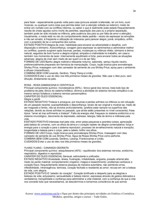 34 



para fazer ­ especialmente quando volta para casa (procura assistir à televisão, ler um livro, ouvir 
músicas, ou qualquer outra coisa que permita estar com a atenção voltada ao exterior); medo de 
entrar em contato com os conflitos internos, ou saber o que é realmente (este estado frequentemente 
resulta de crises agudas como morte de parentes, separação dos pais ou a própria separação, 
também pode ter sido iniciada na infância, pela ausência dos pais ou por falta de amor e atenção). 
Usualmente, o medo está na raiz do comportamento deste padrão ­ receio de expressar as emoções 
e não ser amado; é freqüente a utilização de máscaras para parecer alegre, jovial, simpático, enfim, 
com o propósito de ter a companhia dos outros. 
ESTADO POSITIVO:Alegria de viver; habilidade para encarar as adversidade e desafios, com 
disposição e otimismo. Autoconfiança, coragem para expressar os sentimentos e administrar melhor 
os conflitos, quando surgirem após traumas, perdas, mudanças ou infância infeliz; otimismo e ânimo 
natural, seguidos de bom humor e alegria original; simpatia e criatividade no trabalho, em casa e 
também nos momentos de lazer. Internamente equilibrado e forte, para encarar todos as situações 
adversas; alegria de viver sem medo de ser quem é e de ser feliz. 
FORMAS DE USO:Banho alegre matinal e relaxante noturno; sabonete, xampu líquido neutro, 
preferencialmente preparado em farmácia de manipulação. Corpo, loção branca para aromaterapia 
Shirley Price; massagem com óleo carreador de semente de uva Shirley Price; spray para o ambiente 
e difusor (maravilhoso). 
COMBINA BEM COM:Lavanda, Gerânio, Ylang Ylang e Limão. 
CUIDADOS:Evitar o uso do óleo nos três primeiros meses da gravidez. Não usar o óleo puro, sem 
diluição, diretamente na pele. 

ROSA ­ ROSA DAMASCENA E CENTIFOLIA 
Principal componente químico: monoterpenos (60%) ­ tônico geral dos nervos; trata todo tipo de 
problema de pele; tônico do sistema linfático; diminui a atividade do sistema nervoso simpático e ao 
mesmo tempo fortalece o sistema nervoso parasimpático. 
CARÁTER DO ÓLEO ESSENCIAL: 
Alegre e gentil. 
ESTADO NEGATIVO:Tristeza e amargura, por traumas e perdas sofridos na infância ou em situação 
de um passado recente; susceptibilidade e desconfiança; receio de ser original e mostrar­se; medo de 
ser magoado e ferido, não se envolve profundamente, (prefere estar sempre na superfície das 
relações, devido as dores sofridas no passado, que ainda estão presentes no nível consciente); frase 
típica: "amar só traz sofrimento e tristeza". Falta de energia vital, fraqueza no sistema endócrino e no 
sistema imunológico, decorrente de depressão, estresse, letargia, falta de ânimo e intêresse pela 
vida. 
ESSTADO POSITIVO:Interesse real pela vida; amor pelas pequenas e grandes coisas; apreciação 
pela beleza do universo, com os olhos da alma e o coração repleto de alegria contemplativa; força e 
energia para o coração e para o sistema reprodutor; processo de envelhecimento natural e tranqüilo; 
longevidade e beleza para o corpo, pele e cabelo; brilho nos olhos. 
FORMAS DE USO:Corpo, loção branca para aromaterapia Shirley Price, massagem com óleo 
carreador de semente de uva Shirley Price; Água de Rosas Shirley Price como perfume. 
COMBINA BEM COM:Lavanda, Gerânio, Laranja, Frankincense e Limão. 
CUIDADOS:Evitar o uso do óleo nos três primeiros meses da gravidez. 

YLANG YLANG ­ CANANGA ODORATA 
Principal componente químico: sesquiterpene (40%) ­ equilibrador dos sistemas nervoso, endócrino, 
respiratório, digestivo e reprodutor. 
CARÁTER DO ÓLEO ESSENCIAL:Sensual, estimulante e unificador. 
ESTADO NEGATIVO:Ansiedade, stress, frustração, irritabilidade, angústia, pressão arterial alta; 
medo da perda material; comportamento vingativo; mágoa e ressentimento; problemas cardíacos e 
coração fraco; frequentemente observa pessoas de maneira autoritária, não admitindo erros; 
inflexibilidade, intransigência, teimosia, coração fechado e resistente ao amor; recusa em ver a beleza 
da vida, com alegria. 
ESTADO POSITIVO:O “zelador do coração”. Coração tonificado e desperto para as alegrias e 
belezas da vida; entusiasmo; sensualidade e beleza interior, expressas através de gestos delicados e 
verdadeiros; tranqüilidade e confiança para administrar a vida material, com a confiança de que a vida 
nos concede tudo que necessitamos, se descobrirmos e tomarmos consciência de que somos



Acesse: www.esteticistas.net.br e fique por dentro das principais novidades em Estética e Cosmética. 
                        Módulos, apostilas, artigos e cursos – Tudo Grátis. 
 